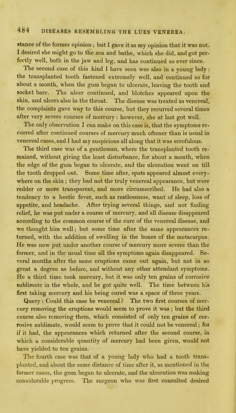 stance of the former opinion ; but I gave it as my opinion that it was not. I desired she might go to the sea and bathe, which she did, and got per- fectly well, both in the jaw and leg, and has continued so ever since. The second case of this kind I have seen was also in a young lady : the transplanted tooth fastened extremely well, and continued so for about a month, when the gum began to ulcerate, leaving the tooth and socket bare. The ulcer continued, and blotches appeared upon the skin, and ulcers also in the throat. The disease was treated as venereal, the complaints gave way to this course, but they recurred several times alter very severe courses of mercury : however, she at last got well. The only observation I can make on this case is, that the symptoms re- curred after continued courses of mercury much oftener than is usual in venereal cases, and I had my suspicions all along that it was scrofulous. The third case was of a gentleman, where the transplanted tooth re- mained, without giving the least disturbance, for about a month, when the edge of the gum began to ulcerate, and the ulceration went on till the tooth dropped out. Some time after, spots appeared almost every- where on the skin ; they had not the truly venereal appearance, but were redder or more transparent, and more circumscribed. He had also a tendency to a hectic fever, such as restlessness, want of sleep, loss of appetite, and headache. After trying several things, and not finding relief, he was put under a course of mercury, and all disease disappeared according to the common course of the cure of the venereal disease, and we thought him well; but some time after the same appearances re- turned, with the addition of swelling in the bones of the metacarpus. He was now put under another course of mercury more severe than the former, and in the usual time all the symptoms again disappeared. Se- veral months after the same eruptions came out again, but not in so great a degree as before, and without any other attendant symptoms. He a third time took mercury, but it was only ten grains of corrosive sublimate in the whole, and he got quite well. The time between his first taking mercury and his being cured was a space of three years. Query : Could this case be venereal ? The two first courses of mer- cury removing the eruptions would seem to prove it was ; but the third course also removing them, which consisted of only ten grains of cor- rosive sublimate, would seem to prove that it could not be venereal; for if it had, the appearances which returned after the second course, in which a considerable quantity of mercury had been given, would not have yielded to ten grains. The fourth case was that of a young lady who had a tooth trans- planted, and about the same distance of time after it, as mentioned in the former cases, the gum began to ulcerate, and the ulceration was making considerable progress. The surgeon who was first consulted desired