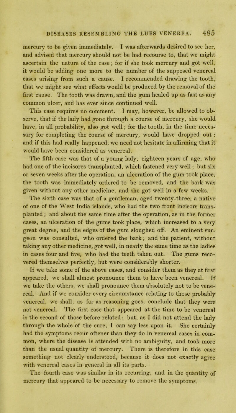 mercury to be given immediately. I was afterwards desired to see her, and advised that mercury should not be had recourse to, that we might ascertain the nature of the case ; for if she took mercury and got well, it would be adding one more to the number of the supposed venereal cases arising from such a cause. I recommended drawing the tooth, that we might see what effects would be produced by the removal of the first cause. The tooth was drawn, and the gum healed up as fast as any common ulcer, and has ever since continued well. This case requires no comment. I may, however, be allowed to ob- serve, that if the lady had gone through a course of mercury, she would have, in all probability, also got well; for the tooth, in the time neces- sary for completing the course of mercury, would have dropped out; and if this had really happened, we need not hesitate in affirming that it would have been considered as venereal. The fifth case was that of a young lady, eighteen years of age, who had one of the incisores transplanted, which fastened very well; but six or seven weeks after the operation, an ulceration of the gum took place, the tooth was immediately ordered to be removed, and the bark was given without any other medicine, and she got well in a few weeks. The sixth case was that of a gentleman, aged twenty-three, a native of one of the West India islands, who had the two front incisors trans- planted ; and about the same time after the operation, as in the former cases, an ulceration of the gums took place, which increased to a very great degree, and the edges of the gum sloughed off. An eminent sur- geon was consulted, who ordered the bark; and the patient, without taking any other medicine, got well, in nearly the same time as the ladies in cases four and five, who had the teeth taken out. The gums reco- vered themselves perfectly, but were considerably shorter. If we take some of the above cases, and consider them as they at first appeared, we shall almost pronounce them to have been venereal. If we take the others, we shall pronounce them absolutely not to be vene- real. And if we consider every circumstance relating to those probably venereal, we shall, as far as reasoning goes, conclude that they were not venereal. The first case that appeared at the time to be venereal is the second of those before related; but, as I did not attend the lady through the whole of the cure, I can say less upon it. She certainly had the symptoms recur oftener than they do in venereal cases in com- mon, where the disease is attended with no ambiguity, and took more than the usual quantity of mercury. There is therefore in this case something not clearly understood, because it does not exactly agree with venereal cases in general in all its parts. The fourth case was similar in its recurring, and in the quantity of mercury that appeared to be necessary to remove the symptoms.