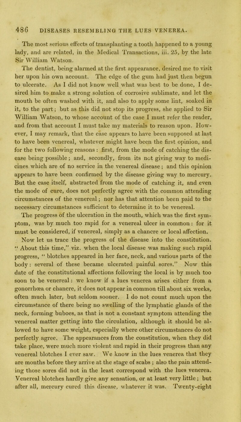 The most serious effects of transplanting a tooth happened to a young lady, and are related, in the Medical Transactions, iii. 25, by the late Sir William Watson. The dentist, being alarmed at the first appearance, desired me to visit her upon his own account. The edge of the gum had just then begun to ulcerate. As I did not know well what was best to be done, I de- sired him to make a strong solution of corrosive sublimate, and let the mouth be often washed with it, and also to apply some lint, soaked in it, to the part; but as this did not stop its progress, she applied to Sir William Watson, to whose account of the case I must refer the reader, and from that account I must take my materials to reason upon. How- ever, I may remark, that the case appears to have been supposed at last to have been venereal, whatever might have been the first opinion, and for the two following reasons : first, from the mode of catching the dis- ease being possible ; and, secondly, from its not giving way to medi- cines which are of no service in the venereal disease ; and this opinion appears to have been confirmed by the disease giving way to mercury. But the case itself, abstracted from the mode of catching it, and even the mode of cure, does not perfectly agree with the common attending circumstances of the venereal; nor has that attention been paid to the necessary circumstances sufficient to determine it to be venereal. The progress of the ulceration in the mouth, which was the first sym- ptom, was by much too rapid for a venereal ulcer in common: for it must be considered, if venereal, simply as a chancre or local affection. Now let us trace the progress of the disease into the constitution. V About this time,” viz. when the local disease was making such rapid progress, “ blotches appeared in her face, neck, and various parts of the body : several of these became ulcerated painful sores.” Now this date of the constitutional affections following the local is by much too soon to be venereal: we know if a lues venerea arises either from a gonorrhoea or chancre, it does not appear in common till about six weeks, often much later, but seldom sooner. I do not count much upon the circumstance of there being no swelling of the lymphatic glands of the neck, forming buboes, as that is not a constant symptom attending the venereal matter getting into the circulation, although it should be al- lowed to have some weight, especially where other circumstances do not perfectly agree. The appearances from the constitution, when they did take place, were much more violent and rapid in their progress than any venereal blotches I ever saw. We know in the lues venerea that they are months before they arrive at the stage of scabs ; also the pain attend- ing those sores did not in the least correspond with the lues venerea. Venereal blotches hardly give anjr sensation, or at least very little ; but after all, mercury cured this disease, whatever it was. Twenty-eight