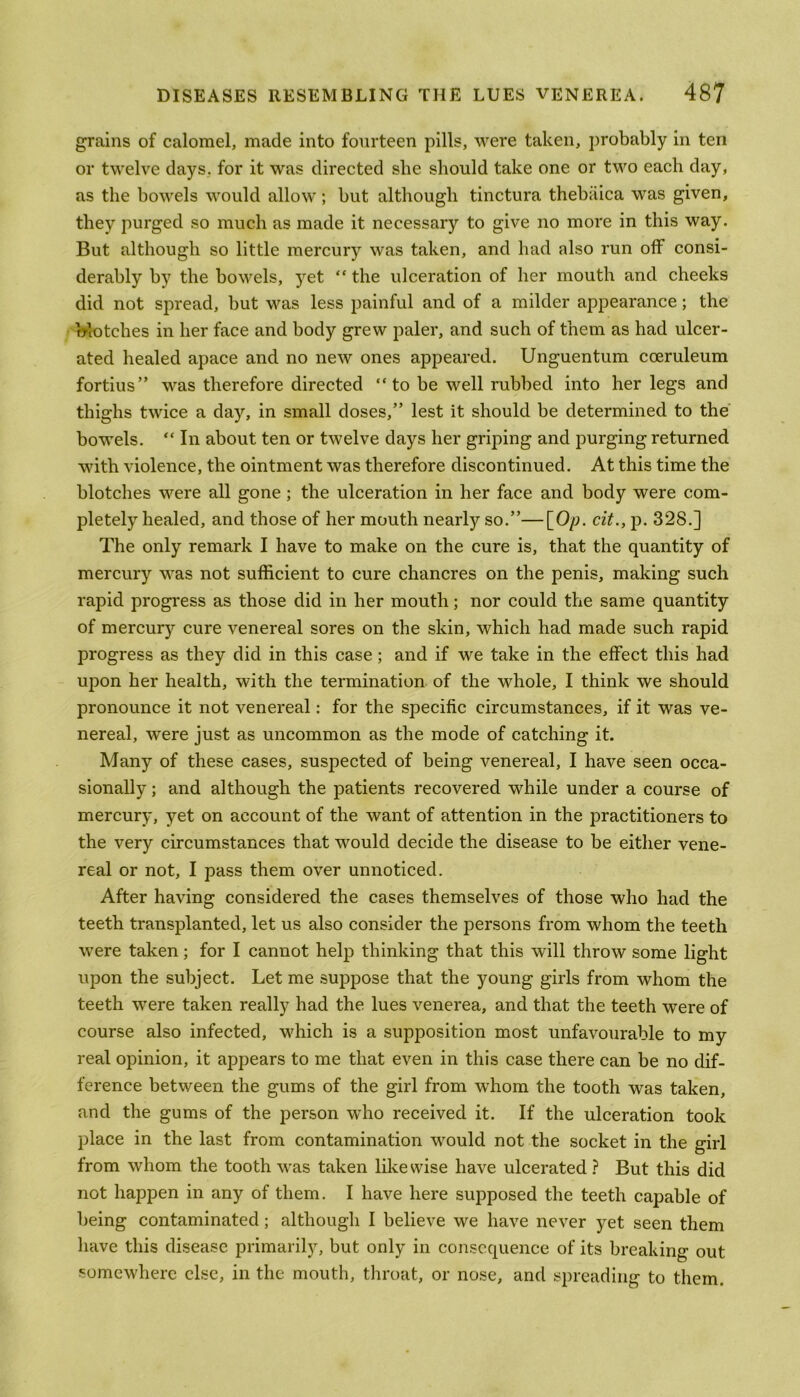 grains of calomel, made into fourteen pills, were taken, probably in ten or twelve days, for it was directed she should take one or two each day, as the bowels would allow; but although tinctura thebiiica was given, they purged so much as made it necessary to give no more in this way. But although so little mercury was taken, and had also run off consi- derably by the bowels, yet “ the ulceration of her mouth and cheeks did not spread, but was less painful and of a milder appearance; the blotches in her face and body grew paler, and such of them as had ulcer- ated healed apace and no new ones appeared. Unguentum cceruleum fortius” was therefore directed “ to be well rubbed into her legs and thighs twice a day, in small doses,” lest it should be determined to the bowels. “ In about ten or twelve days her griping and purging returned with violence, the ointment was therefore discontinued. At this time the blotches were all gone; the ulceration in her face and body were com- pletely healed, and those of her mouth nearly so.”—[Op. cit., p. 328.] The only remark I have to make on the cure is, that the quantity of mercury was not sufficient to cure chancres on the penis, making such rapid progress as those did in her mouth; nor could the same quantity of mercury cure venereal sores on the skin, which had made such rapid progress as they did in this case; and if we take in the effect this had upon her health, with the termination of the whole, I think we should pronounce it not venereal: for the specific circumstances, if it was ve- nereal, were just as uncommon as the mode of catching it. Many of these cases, suspected of being venereal, I have seen occa- sionally ; and although the patients recovered while under a course of mercury, yet on account of the want of attention in the practitioners to the very circumstances that would decide the disease to be either vene- real or not, I pass them over unnoticed. After having considered the cases themselves of those who had the teeth transplanted, let us also consider the persons from whom the teeth were taken; for I cannot help thinking that this will throw some light upon the subject. Let me suppose that the young girls from whom the teeth were taken really had the lues venerea, and that the teeth were of course also infected, which is a supposition most unfavourable to my real opinion, it appears to me that even in this case there can be no dif- ference between the gums of the girl from whom the tooth was taken, and the gums of the person who received it. If the ulceration took place in the last from contamination would not the socket in the girl from whom the tooth was taken likewise have ulcerated ? But this did not happen in any of them. I have here supposed the teeth capable of being contaminated; although I believe we have never yet seen them have this disease primarily, but only in consequence of its breaking out somewhere else, in the mouth, throat, or nose, and spreading to them.