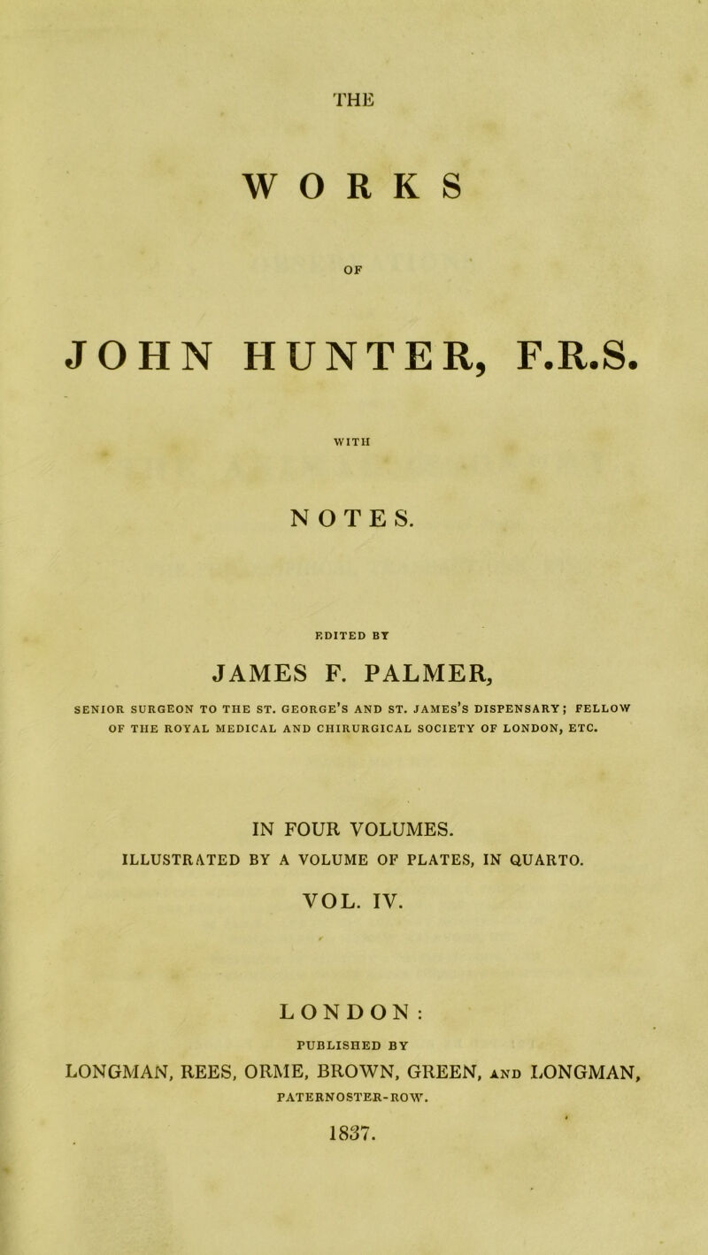 WORKS OF JOHN HUNTER, F.R.S. WITH NOTES. EDITED BY JAMES F. PALMER, SENIOR SURGEON TO THE ST. GEORGE’S AND ST. JAMES’S DISPENSARY; FELLOW OF THE ROYAL MEDICAL AND CIIIRURGICAL SOCIETY OF LONDON, ETC. IN FOUR VOLUMES. ILLUSTRATED BY A VOLUME OF PLATES, IN QUARTO. VOL. IV. LONDON: PUBLISHED BY LONGMAN, REES, ORME, BROWN, GREEN, and LONGMAN, PATERNOSTER-ROW. 1837.