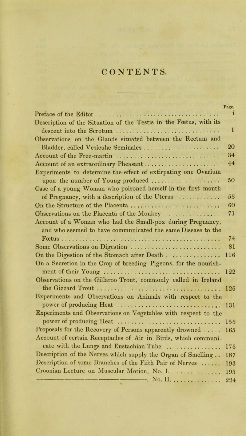 CONTENTS. Page. Preface of the Editor i Description of the Situation of the Testis in the Foetus, with its descent into the Scrotum 1 Observations on the Glands situated between the Rectum and Bladder, called Vesiculse Seminales 20 Account of the Free-martin 34 Account of an extraordinary Pheasant 44 Experiments to determine the effect of extirpating one Ovarium upon the number of Young produced 50 Case of a young Woman who poisoned herself in the first month of Pregnancy, with a description of the Uterus 55 On the Structure of the Placenta 60 Observations on the Placenta of the Monkey 71 Account of a Woman who had the Small-pox during Pregnancy, and who seemed to have communicated the same Disease to the Foetus 74 Some Observations on Digestion 81 On the Digestion of the Stomach after Death 116 On a Secretion in the Crop of breeding Pigeons, for the nourish- ment of their Young 122 Observations on the Gillaroo Trout, commonly called in Ireland the Gizzard Trout 126 Experiments and Observations on Animals with respect to the power of producing Heat 131 Experiments and Observations on Vegetables with respect to the power of producing Heat 156 Proposals for the Recovery of Persons apparently drowned 165 Account of certain Receptacles of Air in Birds, which communi- cate with the Lungs and Eustachian Tube 176 Description of the Nerves which supply the Organ of Smelling .. 187 Description of some Branches of the Fifth Pair of Nerves 193 Croonian Lecture on Muscular Motion, No. 1 195 } No. II 224 %