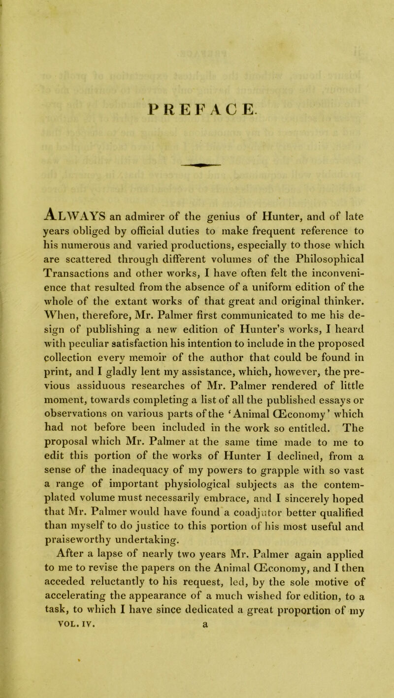 P R E F A C E Always an admirer of the genius of Hunter, and of late years obliged by official duties to make frequent reference to his numerous and varied productions, especially to those which are scattered through different volumes of the Philosophical Transactions and other works, I have often felt the inconveni- ence that resulted from the absence of a uniform edition of the whole of the extant works of that great and original thinker. When, therefore, Mr. Palmer first communicated to me his de- sign of publishing a new edition of Hunter’s works, I heard with peculiar satisfaction his intention to include in the proposed collection everv memoir of the author that could be found in print, and I gladly lent my assistance, which, however, the pre- vious assiduous researches of Mr. Palmer rendered of little moment, towards completing a list of all the published essays or observations on various parts of the ‘Animal (Economy’ wdiich had not before been included in the work so entitled. The proposal which Mr. Palmer at the same time made to me to edit this portion of the works of Hunter I declined, from a sense of the inadequacy of my powers to grapple w ith so vast a range of important physiological subjects as the contem- plated volume must necessarily embrace, and I sincerely hoped that Mr. Palmer would have found a coadjutor better qualified than myself to do justice to this portion of bis most useful and praiseworthy undertaking. After a lapse of nearly two years Mr. Palmer again applied to me to revise the papers on the Animal (Economy, and I then acceded reluctantly to his request, led, by the sole motive of accelerating the appearance of a much wished for edition, to a task, to which I have since dedicated a great proportion of my vol.iv. a