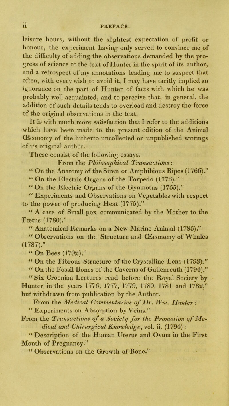 leisure hours, without the slightest expectation of profit or honour, the experiment having only served to convince me of the difficulty of adding the observations demanded by the pro- gress of science to the text of Hunter in the spirit of its author, and a retrospect of my annotations leading me to suspect that often, with every wish to avoid it, I may have tacitly implied an ignorance on the part of Hunter of facts with which he was probably well acquainted, and to perceive that, in general, the addition of such details tends to overload and destroy the force of the original observations in the text. It is with much more satisfaction that I refer to the additions which have been made to the present edition of the Animal (Economy of the hitherto uncollected or unpublished writings of its original author. These consist of the following essays. From the Philosophical Transactions : “ On the Anatomy of the Siren or Amphibious Bipes (1766).” “ On the Electric Organs of the Torpedo (1773).” “ On the Electric Organs of the Gymnotus (1755).” “ Experiments and Observations on Vegetables with respect to the power of producing Heat (1775).” “ A case of Small-pox communicated by the Mother to the Foetus (1780).” “ Anatomical Remarks on a New Marine Animal (1785).” “ Observations on the Structure and (Economy of Whales (1787).” “ On Bees (1792).” “ On the Fibrous Structure of the Crystalline Lens (1793).” “ On the Fossil Bones of the Caverns of Gailenreuth (1794).” “ Six Croonian Lectures read before the Royal Society by Hunter in the years 1776, 1777, 1779, 1780, 1781 and 1782,” but withdrawn from publication by the Author. From the Medical Commentaries of Dr. Wm. Hunter: “ Experiments on Absorption by Veins.” From the Transactions of a Society for the Promotion of Me- dical and Cliirurgical Knowledge, vol. ii. (1794): “ Description of the Human Uterus and Ovum in the First Month of Pregnancy.” “ Observations on the Growth of Bone.”