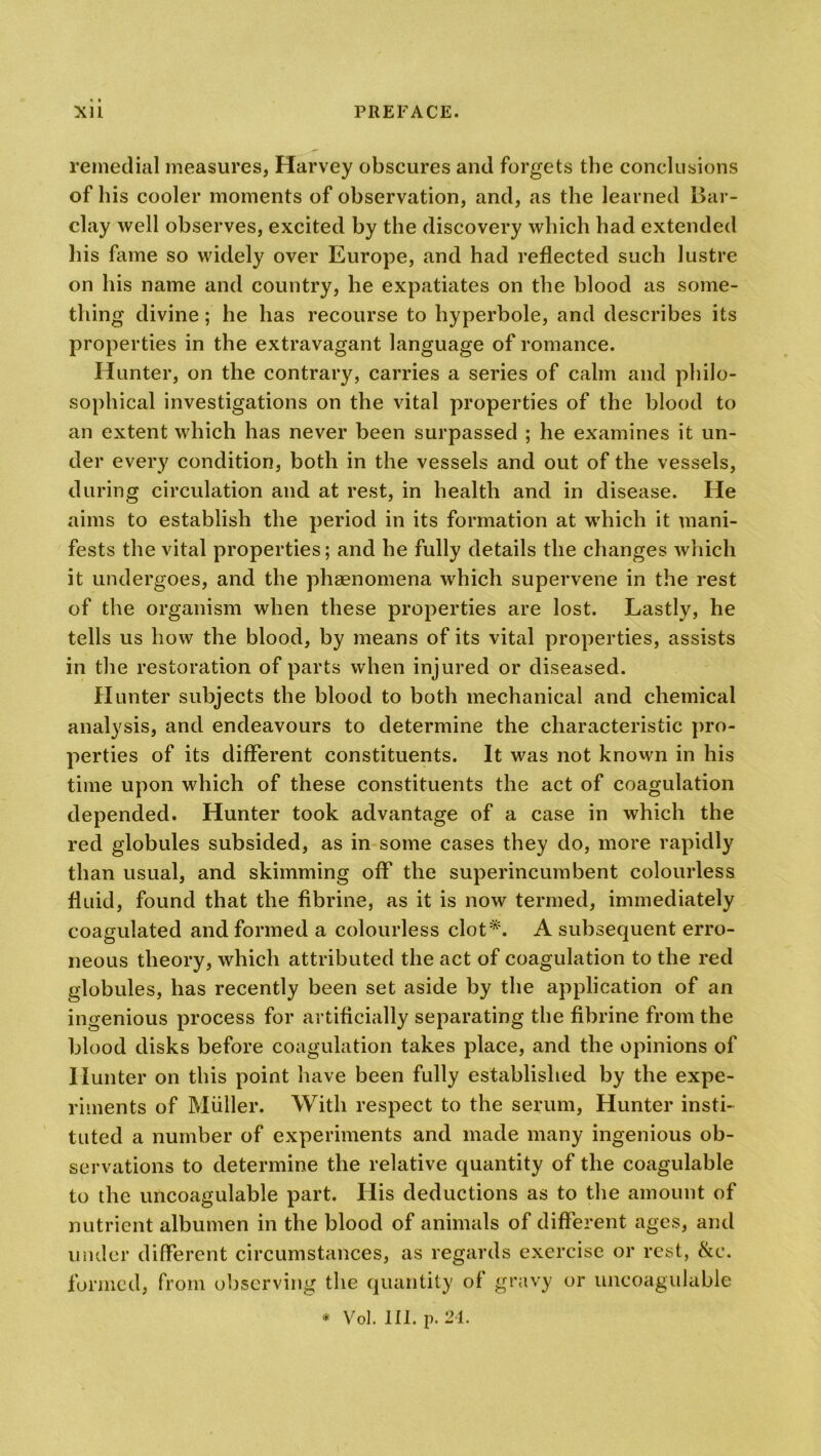 remedial measures, Harvey obscures and forgets the conclusions of his cooler moments of observation, and, as the learned Bar- clay well observes, excited by the discovery which had extended his fame so widely over Europe, and had reflected such lustre on his name and country, he expatiates on the blood as some- thing divine; he has recourse to hyperbole, and describes its properties in the extravagant language of romance. Hunter, on the contrary, carries a series of calm and philo- sophical investigations on the vital properties of the blood to an extent which has never been surpassed ; he examines it un- der every condition, both in the vessels and out of the vessels, during circulation and at rest, in health and in disease. He aims to establish the period in its formation at which it mani- fests the vital properties; and he fully details the changes which it undergoes, and the phenomena which supervene in the rest of the organism when these properties are lost. Lastly, he tells us how the blood, by means of its vital properties, assists in the restoration of parts when injured or diseased. Hunter subjects the blood to both mechanical and chemical analysis, and endeavours to determine the characteristic pro- perties of its different constituents. It was not known in his time upon which of these constituents the act of coagulation depended. Hunter took advantage of a case in which the red globules subsided, as in some cases they do, more rapidly than usual, and skimming off the superincumbent colourless fluid, found that the fibrine, as it is now termed, immediately coagulated and formed a colourless clot*. A subsequent erro- neous theory, which attributed the act of coagulation to the red globules, has recently been set aside by the application of an ingenious process for artificially separating the fibrine from the blood disks before coagulation takes place, and the opinions of Hunter on this point have been fully established by the expe- riments of Muller. With respect to the serum, Hunter insti- tuted a number of experiments and made many ingenious ob- servations to determine the relative quantity of the coagulable to the uncoagulable part. His deductions as to the amount of nutrient albumen in the blood of animals of different ages, and under different circumstances, as regards exercise or rest, &e. formed, from observing the quantity of gravy or uncoagulable