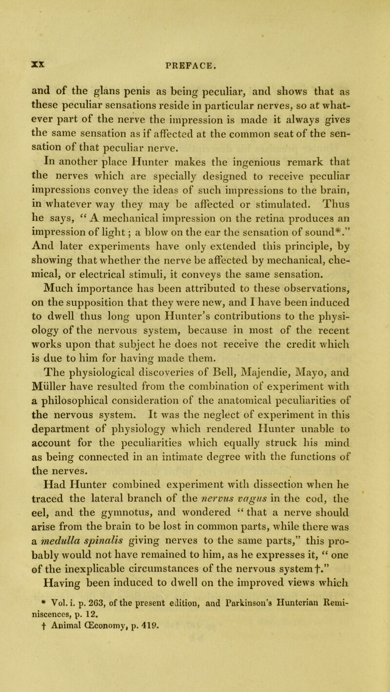 and of the glans penis as being peculiar, and shows that as these peculiar sensations reside in particular nerves, so at what- ever part of the nerve the impression is made it always gives the same sensation as if affected at the common seat of the sen- sation of that peculiar nerve. In another place Hunter makes the ingenious remark that the nerves which are specially designed to receive peculiar impressions convey the ideas of such impressions to the brain, in whatever way they may be affected or stimulated. Thus he says, “ A mechanical impression on the retina produces an impression of light; a blow on the ear the sensation of sound*.” And later experiments have only extended this principle, by showing that whether the nerve be affected by mechanical, che- mical, or electrical stimuli, it conveys the same sensation. Much importance has been attributed to these observations, on the supposition that they were new, and I have been induced to dwell thus long upon Hunter’s contributions to the physi- ology of the nervous system, because in most of the recent works upon that subject he does not receive the credit which is due to him for having made them. The physiological discoveries of Bell, Majendie, Mayo, and Muller have resulted from the combination of experiment with a philosophical consideration of the anatomical peculiarities of the nervous system. It was the neglect of experiment in this department of physiology which rendered Hunter unable to account for the peculiarities which equally struck his mind as being connected in an intimate degree with the functions of the nerves. Had Hunter combined experiment with dissection when he traced the lateral branch of the nervas vagus in the cod, the eel, and the gymnotus, and wondered “ that a nerve should arise from the brain to be lost in common parts, while there was a medulla spinalis giving nerves to the same parts,” this pro- bably would not have remained to him, as he expresses it, “ one of the inexplicable circumstances of the nervous system f.” Having been induced to dwell on the improved views which * Vol. i. p. 263, of the present edition, and Parkinson’s Hunterian Remi- niscences, p. 12. f Animal (Economy, p. 419.