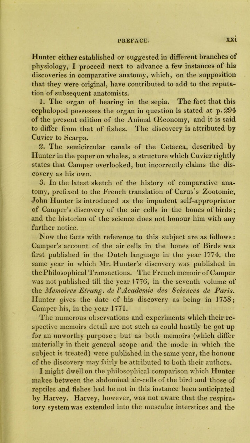 Hunter either established or suggested in different branches of physiology, I proceed next to advance a few instances of his discoveries in comparative anatomy, which, on the supposition that they were original, have contributed to add to the reputa- tion of subsequent anatomists. 1. The organ of hearing in the sepia. The fact that this ceplialopod possesses the organ in question is stated at p. 294 of the present edition of the Animal (Economy, and it is said to differ from that of fishes. The discovery is attributed by Cuvier to Scarpa. 2. The semicircular canals of the Cetacea, described by Hunter in the paper on whales, a structure which Cuvier rightly states that Camper overlooked, but incorrectly claims the dis- covery as his own. 3. In the latest sketch of the history of comparative ana- tomy, prefixed to the French translation of Carus’s Zootomie, John Hunter is introduced as the impudent self-appropriator of Camper’s discovery of the air cells in the bones of birds; and the historian of the science does not honour him with any further notice. Now the facts with reference to this subject are as follows: Camper’s account of the air cells in the bones of Birds was first published in the Dutch language in the year 1774, the same year in which Mr. Hunter’s discovery was published in the Philosophical Transactions. The French memoir of Camper was not published till the year 1776, in the seventh volume of the Me moires Etrang. cle V Ac ademie des Sciences de Paris. Hunter gives the date of his discovery as being in 1758; Camper his, in the year 1771. The numerous observations and experiments which their re- spective memoirs detail are not such as could hastily be got up for an unworthy purpose ; but as both memoirs (which differ materially in their general scope and the mode in which the subject is treated) were published in the same year, the honour of the discovery may fairly be attributed to both their authors. I might dwell on the philosophical comparison which Hunter makes between the abdominal air-cells of the bird and those of reptiles and fishes had he not in this instance been anticipated by Harvey. Harvey, however, was not aware that the respira- tory system was extended into the muscular interstices and the