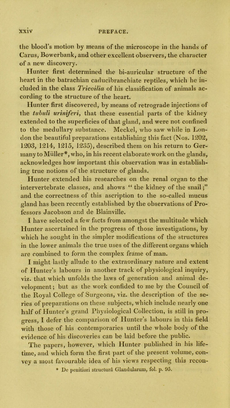 the blood’s motion by means of the microscope in the hands of Cams, Bowerbank, and other excellent observers, the character of a new discovery. Hunter first determined the bi-auricular structure of the heart in the batrachian caducibranchiate reptiles, which he in- cluded in the class Tricoilia of his classification of animals ac- cording to the structure of the heart. Hunter first discovered, by means of retrograde injections of the tuhuli uriniferi, that these essential parts of the kidney extended to the superficies of that gland, and were not confined to the medullary substance. Meckel, who saw while in Lon- don the beautiful preparations establishing this fact (Nos. 1202, 1203, 1214, 1215, 1235), described them on his return to Ger- many to Muller *, who, in his recent elaborate work on the glands, acknowledges how important this observation was in establish- ing true notions of the structure of glands. Hunter extended his researches on the renal organ to the intervertebrate classes, and shows “ the kidney of the snail;” and the correctness of this ascription to the so-called mucus gland has been recently established by the observations of Pro- fessors Jacobson and de Blainville. I have selected a few facts from amongst the multitude which Hunter ascertained in the progress of those investigations, by which he sought in the simpler modifications of the structures in the lower animals the true uses of the different organs which are combined to form the complex frame of man. I might lastly allude to the extraordinary nature and extent of Hunter’s labours in another track of physiological inquiry, viz. that which unfolds the laws of generation and animal de- velopment ; but as the work confided to me by the Council of the Royal College of Surgeons, viz. the description of the se- ries of preparations on these subjects, which include nearly one half of Hunter’s grand Physiological Collection, is still in pro- gress, I defer the comparison of Hunter’s labours in this field with those of his contemporaries until the whole body of the evidence of his discoveries can be laid before the public. The papers, however, which Hunter published in his life- time, and which form the first part of the present volume, con- vey a most favourable idea of his views respecting this recon- * De penitiori structure Glanclularum, fol. p. 95.