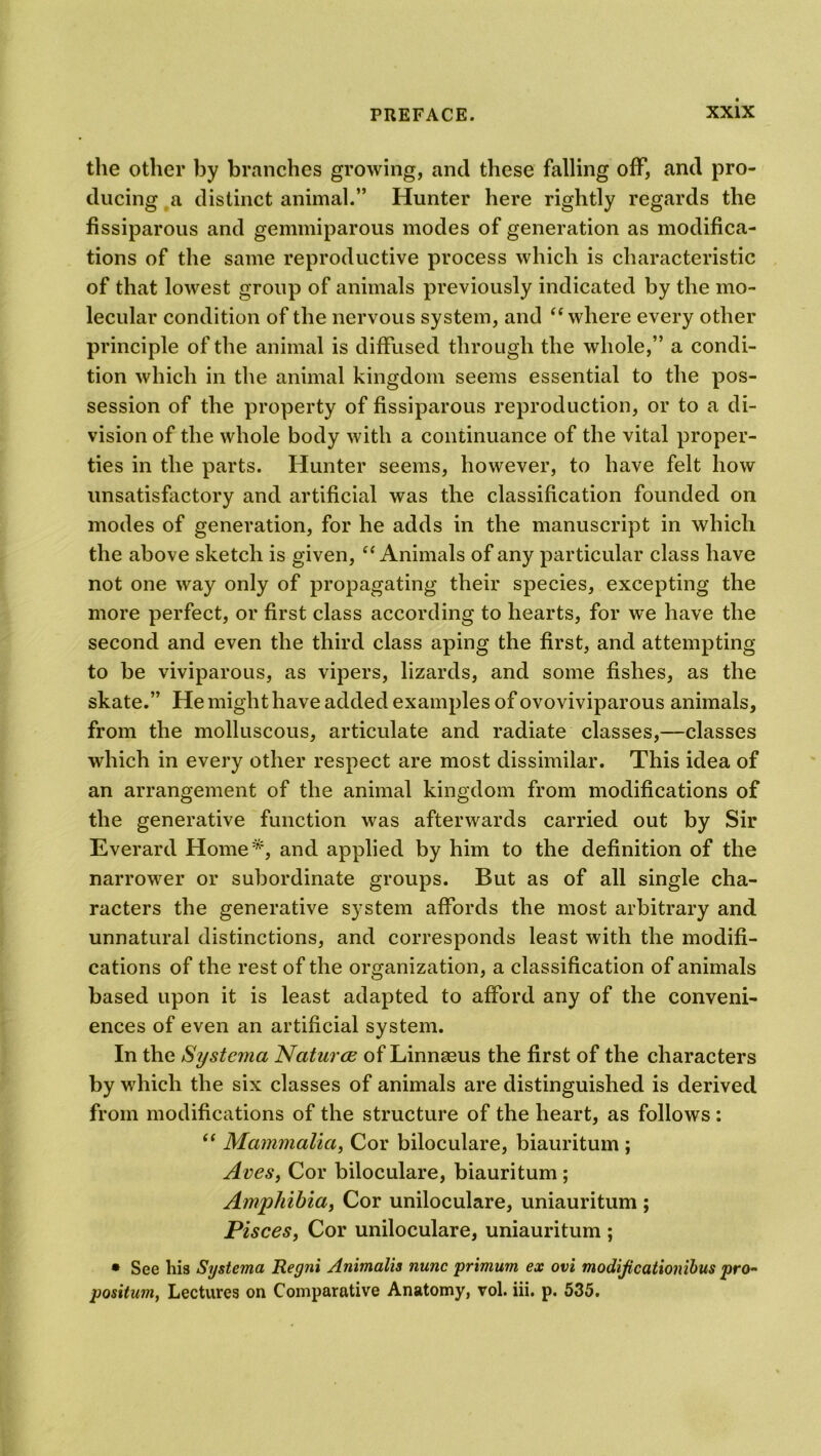 the other by branches growing, and these falling off, and pro- ducing a distinct animal.” Hunter here rightly regards the fissiparous and gemmiparous modes of generation as modifica- tions of the same reproductive process which is characteristic of that lowest group of animals previously indicated by the mo- lecular condition of the nervous system, and “where every other principle of the animal is diffused through the whole,” a condi- tion which in the animal kingdom seems essential to the pos- session of the property of fissiparous reproduction, or to a di- vision of the whole body with a continuance of the vital proper- ties in the parts. Hunter seems, however, to have felt how unsatisfactory and artificial was the classification founded on modes of generation, for he adds in the manuscript in which the above sketch is given, “Animals of any particular class have not one way only of propagating their species, excepting the more perfect, or first class according to hearts, for we have the second and even the third class aping the first, and attempting to be viviparous, as vipers, lizards, and some fishes, as the skate.” He might have added examples of ovoviviparous animals, from the molluscous, articulate and radiate classes,—classes which in every other respect are most dissimilar. This idea of an arrangement of the animal kingdom from modifications of the generative function was afterwards carried out by Sir Everard Home*, and applied by him to the definition of the narrower or subordinate groups. But as of all single cha- racters the generative system affords the most arbitrary and unnatural distinctions, and corresponds least with the modifi- cations of the rest of the organization, a classification of animals based upon it is least adapted to afford any of the conveni- ences of even an artificial system. In the Systerna Natures of Linnaeus the first of the characters by which the six classes of animals are distinguished is derived from modifications of the structure of the heart, as follows : “ Mammalia, Cor biloculare, biauritum ; Aves, Cor biloculare, biauritum ; Amphibia, Cor uniloculare, uniauritum ; Pisces, Cor uniloculare, uniauritum ; • See his Sy sterna Regni Animalis nunc primurn ex ovi modijicationibus pro~ positum, Lectures on Comparative Anatomy, vol. iii. p. 535.