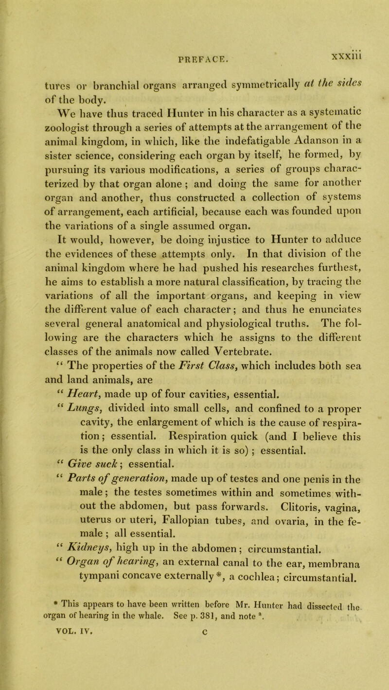 XXX1U tures or branchial organs arranged symmetrically at the sides of the body. We have thus traced Hunter in his character as a systematic zoologist through a series of attempts at the arrangement of the animal kingdom, in which, like the indefatigable Adanson in a sister science, considering each organ by itself, he formed, by pursuing its various modifications, a series of groups charac- terized by that organ alone ; and doing the same for another organ and another, thus constructed a collection of systems of arrangement, each artificial, because each was founded upon the variations of a single assumed organ. It would, however, be doing injustice to Hunter to adduce the evidences of these attempts only. In that division of the animal kingdom where he had pushed his researches furthest, he aims to establish a more natural classification, by tracing the variations of all the important organs, and keeping in view the different value of each character; and thus he enunciates several general anatomical and physiological truths. The fol- lowing are the characters which he assigns to the different classes of the animals now called Vertebrate. “ The properties of the First Class, which includes both sea and land animals, are “ Heart, made up of four cavities, essential. “ Lungs, divided into small cells, and confined to a proper cavity, the enlargement of which is the cause of respira- tion ; essential. Respiration quick (and I believe this is the only class in which it is so) ; essential. “ Give such', essential. “ Parts of generation, made up of testes and one penis in the male; the testes sometimes within and sometimes with- out the abdomen, but pass forwards. Clitoris, vagina, uterus or uteri, Fallopian tubes, and ovaria, in the fe- male ; all essential. “ Kidneys, high up in the abdomen; circumstantial. “ Organ of hearing, an external canal to the ear, membrana tympani concave externally*, a cochlea; circumstantial. * This appears to have been written before Mr. Hunter had dissected the organ of hearing in the whale. See p. 381, and note a. VOL. IV. C