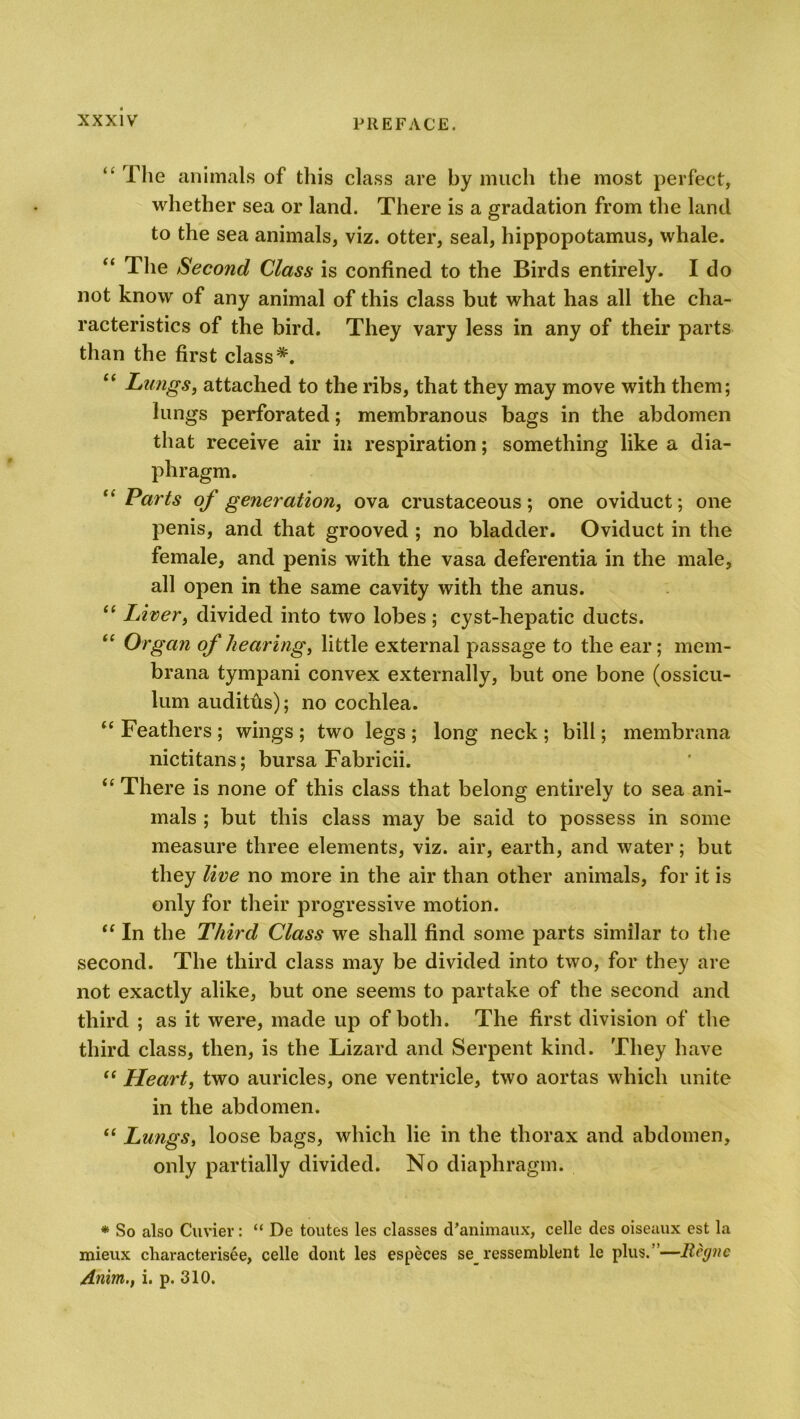 “ The animals of this class are by much the most perfect, whether sea or land. There is a gradation from the land to the sea animals, viz. otter, seal, hippopotamus, whale. “ The Second Class is confined to the Birds entirely. I do not know of any animal of this class but what has all the cha- racteristics of the bird. They vary less in any of their parts than the first class*. “ Lungs, attached to the ribs, that they may move with them; lungs perforated; membranous bags in the abdomen that receive air in respiration; something like a dia- phragm. “ Parts of generation, ova crustaceous; one oviduct; one penis, and that grooved ; no bladder. Oviduct in the female, and penis with the vasa deferentia in the male, all open in the same cavity with the anus. “ Livery divided into two lobes; cyst-hepatic ducts. “ Organ of hearing, little external passage to the ear; mem- brana tympani convex externally, but one bone (ossicu- lum audiths); no cochlea. “ Feathers ; wings ; two legs ; long neck ; bill; membrana nictitans; bursa Fabricii. “ There is none of this class that belong entirely to sea ani- mals ; but this class may be said to possess in some measure three elements, viz. air, earth, and water; but they live no more in the air than other animals, for it is only for their progressive motion. “ In the Third Class we shall find some parts similar to the second. The third class may be divided into two, for they are not exactly alike, but one seems to partake of the second and third ; as it were, made up of both. The first division of the third class, then, is the Lizard and Serpent kind. They have “ Heart, two auricles, one ventricle, two aortas which unite in the abdomen. “ Lungs, loose bags, which lie in the thorax and abdomen, only partially divided. No diaphragm. * So also Cuvier: “ De toutes les classes d’animaux, celle des oiseaux est la mieux characterisee, celle dont les especes se_ ressemblent le plus.”—Bcgne Anim., i. p. 310.