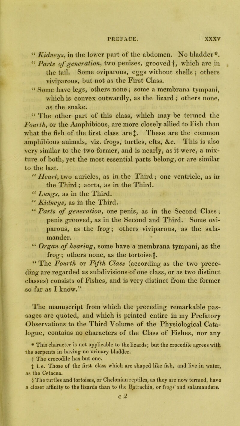 “ Kidneys, in the lower part of the abdomen. No bladder*. “ Parts of generation, two penises, grooved f, which are in the tail. Some oviparous, eggs without shells ; others viviparous, but not as the First Class. “ Some have legs, others none ; some a membrana tympani, which is convex outwardly, as the lizard; others none, as the snake. “ The other part of this class, which may be termed the Fourth, or the Amphibious, are more closely allied to Fish than what the fish of the first class arej. These are the common amphibious animals, viz. frogs, turtles, efts, &c. This is also very similar to the two former, and is nearly, as it were, a mix- ture of both, yet the most essential parts belong, or are similar to the last. “ Heart, two auricles, as in the Third; one ventricle, as in the Third; aorta, as in the Third. “ Lungs, as in the Third. “ Kidneys, as in the Third. “ Parts of generation, one penis, as in the Second Class ; penis grooved, as in the Second and Third. Some ovi- parous, as the frog; others viviparous, as the sala- mander. “ Organ of hearing, some have a membrana tympani, as the frog; others none, as the tortoise§. c< The Fourth or Fifth Class (according as the two prece- ding are regarded as subdivisions of one class, or as two distinct classes) consists of Fishes, and is very distinct from the former so far as I know.” The manuscript from which the preceding remarkable pas- sages are quoted, and which is printed entire in my Prefatory Observations to the Third Volume of the Physiological Cata- logue, contains no characters of the Class of Fishes, nor any * This character is not applicable to the lizards; but the crocodile agrees with the serpents in having no urinary bladder. •J- The crocodile has but one. + i. e. Those of the first class which are shaped like fish, and live in water, as the Cetacea. § The turtles and tortoises, or Chelonian reptiles, as they are now termed, have a closer affinity to the lizards than to the Balrachia, or frogs and salamanders. C 2