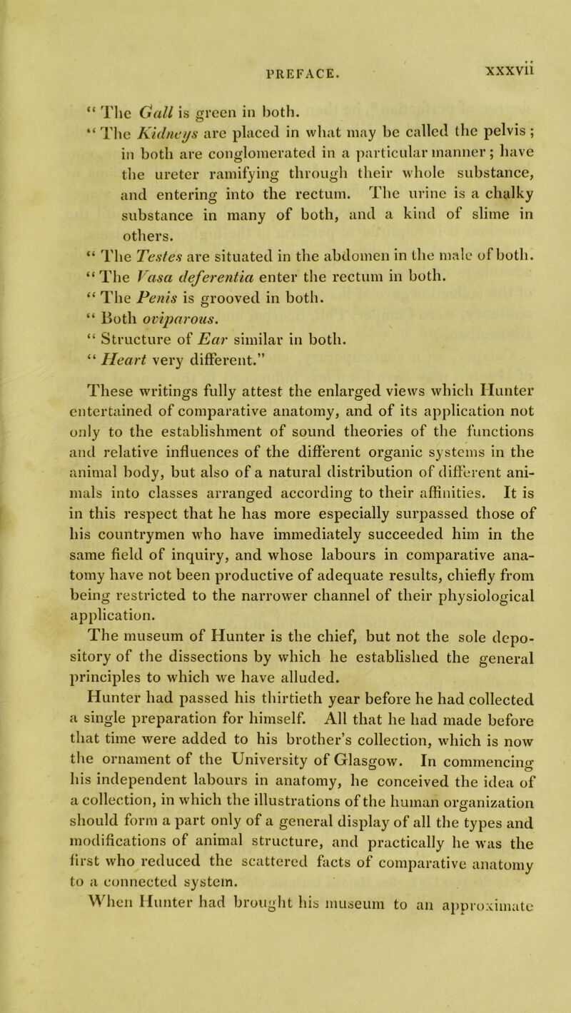 XXXV1L “ The Gall is green in both. “ The Kidneys are placed in what may be called the pelvis ; in both are conglomerated in a particular manner; have the ureter ramifying through their whole substance, and entering into the rectum. The urine is a chalky substance in many of both, and a kind of slime in others. “ The Testes are situated in the abdomen in the male of both. “ The Vasa deferentia enter the rectum in both. “ The Penis is grooved in both. “ Both oviparous. “ Structure of Ear similar in both. “ Heart very different.” These writings fully attest the enlarged views which Hunter entertained of comparative anatomy, and of its application not only to the establishment of sound theories of the functions and relative influences of the different organic systems in the animal body, but also of a natural distribution of different ani- mals into classes arranged according to their affinities. It is in this respect that he has more especially surpassed those of his countrymen who have immediately succeeded him in the same field of inquiry, and whose labours in comparative ana- tomy have not been productive of adequate results, chiefly from being restricted to the narrower channel of their physiological application. The museum of Hunter is the chief, but not the sole depo- sitory of the dissections by which he established the general principles to which we have alluded. Hunter had passed his thirtieth year before he had collected a single preparation for himself. All that he had made before that time were added to his brother’s collection, which is now the ornament of the University of Glasgow. In commencing his independent labours in anatomy, he conceived the idea of a collection, in which the illustrations of the human organization should form a part only of a general display of all the types and modifications of animal structure, and practically he was the first who reduced the scattered facts of comparative anatomy to a connected system. When Hunter had brought his museum to an approximate