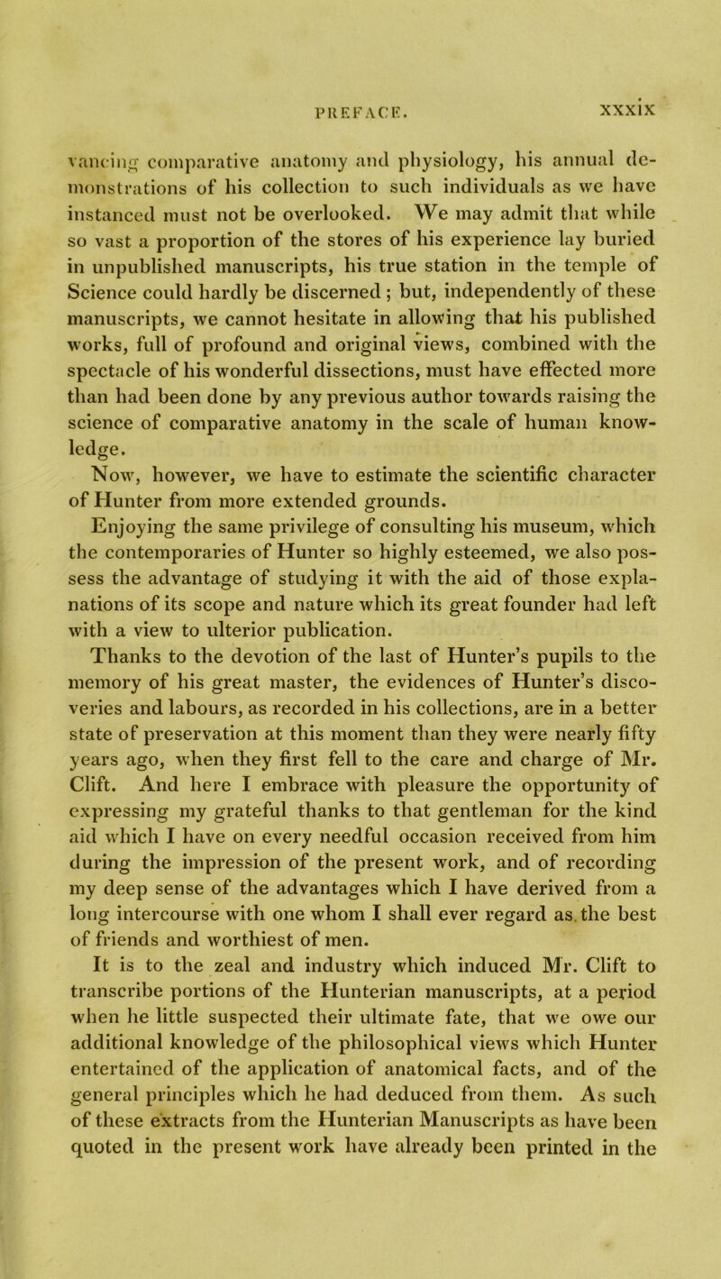 valuing comparative anatomy and physiology, his annual de- monstrations of his collection to such individuals as we have instanced must not be overlooked. We may admit that while so vast a proportion of the stores of his experience lay buried in unpublished manuscripts, his true station in the temple of Science could hardly be discerned ; but, independently of these manuscripts, we cannot hesitate in allowing that his published works, full of profound and original views, combined with the spectacle of his wonderful dissections, must have effected more than had been done by any previous author towards raising the science of comparative anatomy in the scale of human know- ledge. Now, however, we have to estimate the scientific character of Hunter from more extended grounds. Enjoying the same privilege of consulting his museum, which the contemporaries of Hunter so highly esteemed, we also pos- sess the advantage of studying it with the aid of those expla- nations of its scope and nature which its great founder had left with a view to ulterior publication. Thanks to the devotion of the last of Hunter’s pupils to the memory of his great master, the evidences of Hunter’s disco- veries and labours, as recorded in his collections, are in a better state of preservation at this moment than they were nearly fifty years ago, when they first fell to the care and charge of Mr. Clift. And here I embrace with pleasure the opportunity of expressing my grateful thanks to that gentleman for the kind aid which I have on every needful occasion received from him during the impression of the present work, and of recording my deep sense of the advantages which I have derived from a long intercourse with one whom I shall ever regard as. the best of friends and worthiest of men. It is to the zeal and industry which induced Mr. Clift to transcribe portions of the Hunterian manuscripts, at a period when he little suspected their ultimate fate, that wre owe our additional knowledge of the philosophical views which Hunter entertained of the application of anatomical facts, and of the general principles which he had deduced from them. As such of these extracts from the Hunterian Manuscripts as have been quoted in the present work have already been printed in the