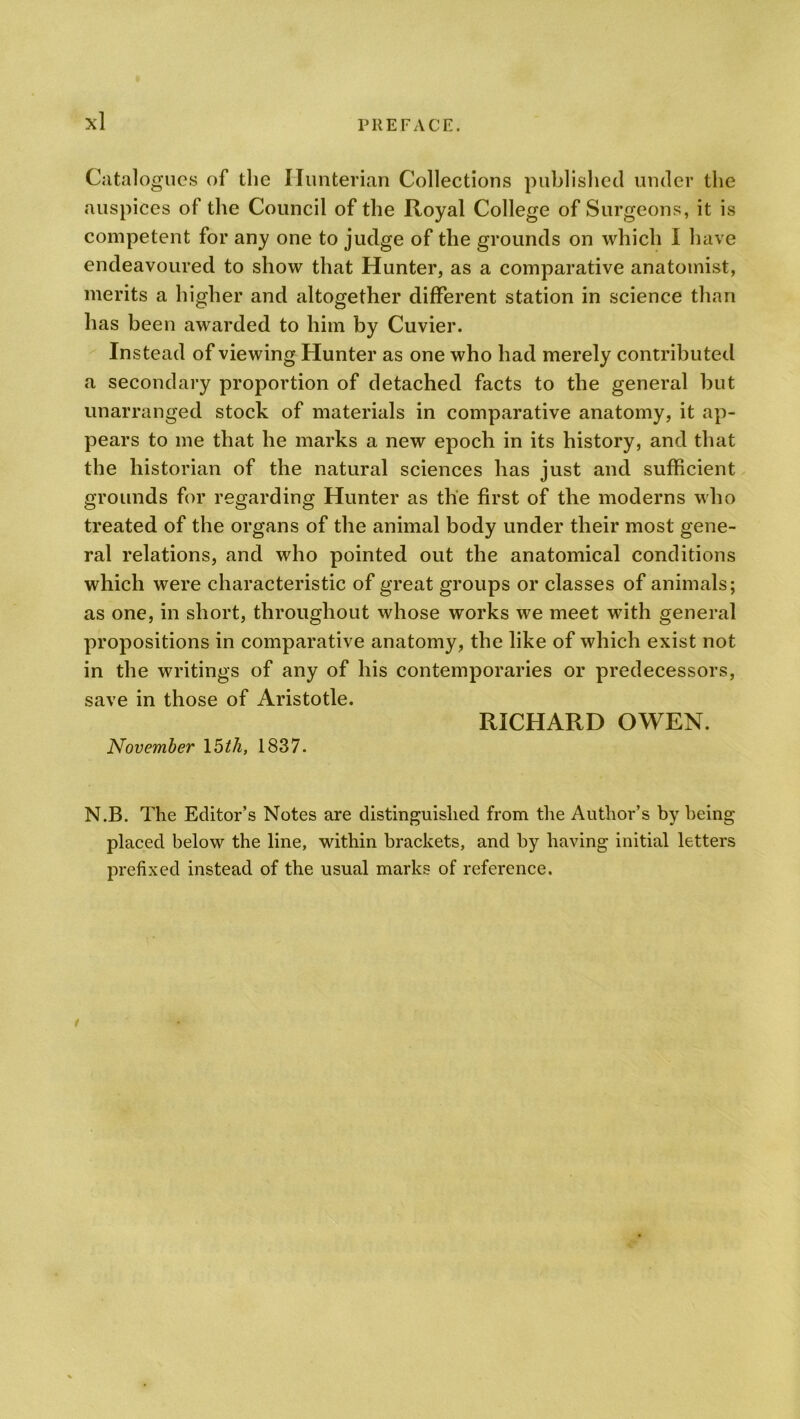 Catalogues of the Hunterian Collections published under the auspices of the Council of the Royal College of Surgeons, it is competent for any one to judge of the grounds on which I have endeavoured to show that Hunter, as a comparative anatomist, merits a higher and altogether different station in science than has been awarded to him by Cuvier. Instead of viewing Hunter as one who had merely contributed a secondary proportion of detached facts to the general but unarranged stock of materials in comparative anatomy, it ap- pears to me that he marks a new epoch in its history, and that the historian of the natural sciences has just and sufficient grounds for regarding Hunter as the first of the moderns who treated of the organs of the animal body under their most gene- ral relations, and who pointed out the anatomical conditions which were characteristic of great groups or classes of animals; as one, in short, throughout whose works we meet with general propositions in comparative anatomy, the like of which exist not in the writings of any of his contemporaries or predecessors, save in those of Aristotle. RICHARD OWEN. November 15 th, 1837. N.B. The Editor’s Notes are distinguished from the Author’s by being placed below the line, within brackets, and by having initial letters prefixed instead of the usual marks of reference.