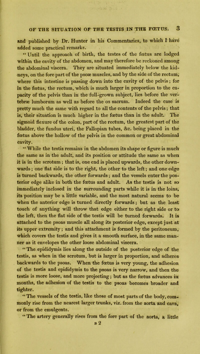 and published by Dr. Hunter in his Commentaries, to which I have added some practical remarks.  Until the approach of birth, the testes of the fcetus are lodged within the cavity of the abdomen, and may therefore be reckoned among the abdominal viscera. They are situated immediately below the kid- neys, on the fore part of the psose muscles, and by the side of the rectum, where this intestine is passing down into the cavity of the pelvis; for in the fcetus, the rectum, which is much larger in proportion to the ca- pacity of the pelvis than in the full-grown subject, lies before the ver- tebrae lumborum as well as before the os sacrum. Indeed the case is pretty much the same with regard to all the contents of the pelvis ; that is, their situation is much higher in the foetus than in the adult. The sigmoid flexure of the colon, part of the rectum, the greatest part of the bladder, the fundus uteri, the Fallopian tubes, &c. being placed in the fcetus above the hollow of the pelvis in the common or great abdominal cavity. “ While the testis remains in the abdomen its shape or figure is much the same as in the adult, and its position or attitude the same as when it is in the scrotum ; that is, one end is placed upwards, the other down- wards ; one flat side is to the right, the other to the left; and one edge is turned backwards, the other forwards ; and the vessels enter the pos- terior edge alike in both the fcetus and adult. As the testis is not so immediately inclosed in the surrounding parts while it is in the loins, its position may be a little variable, and the most natural seems to be when the anterior edge is turned directly forwards; but as the least touch of anything will throw that edge either to the right side or to the left, then the flat side of the testis will be turned forwards. It ia attached to the psoas muscle all along its posterior edge, except just at its upper extremity; and this attachment is formed by the peritoneum, which covers the testis and gives it a smooth surface, in the same man- ner as it envelopes the other loose abdominal viscera. “ The epididymis lies along the outside of the posterior edge of the testis, as when in the scrotum, but is larger in proportion, and adheres backwards to the psoas. When the foetus is very young, the adhesion of the testis and epididymis to the psoas is very narrow, and then the testis is more loose, and more projecting; but as the fcetus advances in months, the adhesion of the testis to the psoas becomes broader and tighter. “ The vessels of the testis, like those of most parts of the body, com- monly rise from the nearest larger trunks, viz. from the aorta and cava, or from the emulgents. “ The artery generally rises from the fore part of the aorta, a little b 2