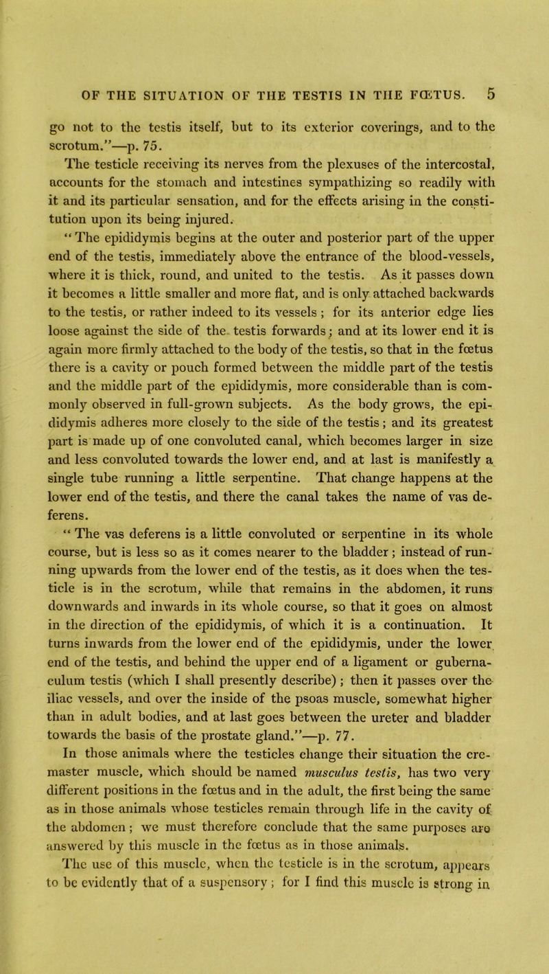 go not to the testis itself, but to its exterior coverings, and to the scrotum.”—p. 75. The testicle receiving its nerves from the plexuses of the intercostal, accounts for the stomach and intestines sympathizing 60 readily with it and its particular sensation, and for the effects arising in the consti- tution upon its being injured. “ The epididymis begins at the outer and posterior part of the upper end of the testis, immediately above the entrance of the blood-vessels, where it is thick, round, and united to the testis. As it passes down it becomes a little smaller and more flat, and is only attached backwards to the testis, or rather indeed to its vessels ; for its anterior edge lies loose against the side of the testis forwards; and at its lower end it is again more firmly attached to the body of the testis, so that in the foetus there is a cavity or pouch formed between the middle part of the testis and the middle part of the epididymis, more considerable than is com- monly observed in full-grown subjects. As the body grows, the epi- didymis adheres more closely to the side of the testis; and its greatest part is made up of one convoluted canal, which becomes larger in size and less convoluted towards the lower end, and at last is manifestly a single tube running a little serpentine. That change happens at the lower end of the testis, and there the canal takes the name of vas de- ferens. “ The vas deferens is a little convoluted or serpentine in its whole course, but is less so as it comes nearer to the bladder; instead of run- ning upwards from the lower end of the testis, as it does when the tes- ticle is in the scrotum, while that remains in the abdomen, it runs downwards and inwards in its whole course, so that it goes on almost in the direction of the epididymis, of which it is a continuation. It turns inwards from the lower end of the epididymis, under the lower end of the testis, and behind the upper end of a ligament or guberna- culum testis (which I shall presently describe) ; then it passes over the iliac vessels, and over the inside of the psoas muscle, somewhat higher than in adult bodies, and at last goes between the ureter and bladder towards the basis of the prostate gland.”—p. 77. In those animals where the testicles change their situation the cre- master muscle, which should be named musculus testis, has two very different positions in the foetus and in the adult, the first being the same as in those animals whose testicles remain through life in the cavity of the abdomen; we must therefore conclude that the same purposes are answered by this muscle in the foetus as in those animals. The use of this muscle, when the testicle is in the scrotum, appears to be evidently that of a suspensory ; for I find this muscle is strong in