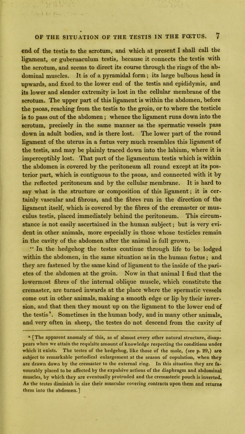 end of the testis to the scrotum, and which at present I shall call the ligament, or gubernaculum testis, because it connects the testis with the scrotum, and seems to direct its course through the rings of the ab- dominal muscles. It is of a pyramidal form; its large bulbous head is upwards, and fixed to the lower end of the testis and epididymis, and its lower and slender extremity is lost in the cellular membrane of the scrotum. The upper part of this ligament is within the abdomen, before the psoas, reaching from the testis to the groin, or to where the testicle is to pass out of the abdomen; whence the ligament runs down into the scrotum, precisely in the same manner as the spermatic vessels pass down in adult bodies, and is there lost. The lower part of the round ligament of the uterus in a foetus very much resembles this ligament of the testis, and may be plainly traced down into the labium, where it is imperceptibly lost. That part of the ligamentum testis which is within the abdomen is covered by the peritoneum all round except at its pos- terior part, which is contiguous to the psoas, and connected with it by the reflected peritoneum and by the cellular membrane. It is hard to say what is the structure or composition of this ligament; it is cer- tainly vascular and fibrous, and the fibres run in the direction of the ligament itself, which is covered by the fibres of the cremaster or mus- culus testis, placed immediately behind the peritoneum. This circum- stance is not easily ascertained in the human subject; but is very evi- dent in other animals, more especially in those whose testicles remain in the cavity of the abdomen after the animal is full grown. “ In the hedgehog the testes continue through life to be lodged within the abdomen, in the same situation as in the human foetus ; and they are fastened by the same kind of ligament to the inside of the pari- etes of the abdomen at the groin. Now in that animal I find that the lowermost fibres of the internal oblique muscle, which constitute the cremaster, are turned inwards at the place where the spermatic vessels come out in other animals, making a smooth edge or lip by their inver- sion, and that then they mount up on the ligament to the lower end of the testis3. Sometimes in the human body, and in many other animals, and very often in sheep, the testes do not descend from the cavity of a [The apparent anomaly of this, as of almost every other natural structure, disap- pears when we attain the requisite amount of knowledge respecting the conditions under which it exists. The testes of the hedgehog, like those of the mole, (see p. 29,) are- subject to remarkable periodical enlargement at the season of copulation, when they are drawn down by the cremaster to the external ring. In this situation they are fa- vourably placed to be affected by the expulsive actions of the diaphragm and abdominal muscles, by which they are eventually protruded and the cremasteric pouch is inverted.. As the testes diminish in size their muscular covering contracts upon them and returns them into the abdomen.]