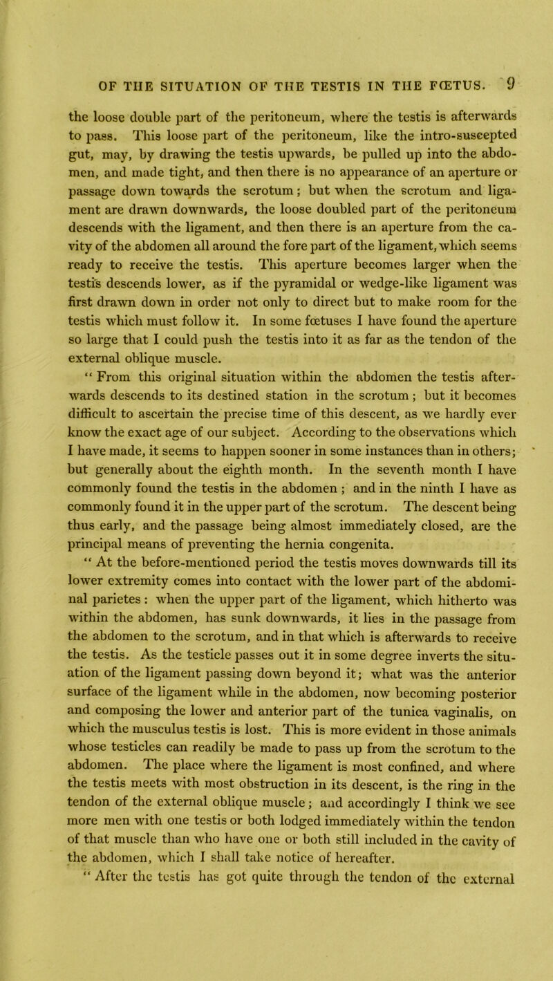 the loose double part of the peritoneum, where the testis is afterwards to pass. This loose part of the peritoneum, like the intro-suscepted gut, may, by drawing the testis upwards, be pulled up into the abdo- men, and made tight, and then there is no appearance of an aperture or passage down towards the scrotum; but when the scrotum and liga- ment are drawn downwards, the loose doubled part of the peritoneum descends with the ligament, and then there is an aperture from the ca- vity of the abdomen all around the fore part of the ligament, which seems ready to receive the testis. This aperture becomes larger when the testis descends lower, as if the pyramidal or wedge-like ligament was first drawn down in order not only to direct but to make room for the testis which must follow it. In some foetuses I have found the aperture so large that I could push the testis into it as far as the tendon of the external oblique muscle. “ From this original situation within the abdomen the testis after- wards descends to its destined station in the scrotum ; but it becomes difficult to ascertain the precise time of this descent, as we hardly ever know the exact age of our subject. According to the observations which I have made, it seems to happen sooner in some instances than in others; but generally about the eighth month. In the seventh month I have commonly found the testis in the abdomen ; and in the ninth I have as commonly found it in the upper part of the scrotum. The descent being thus early, and the passage being almost immediately closed, Eire the principal means of preventing the hernia congenita. “ At the before-mentioned period the testis moves downwards till its lower extremity comes into contact with the lower part of the abdomi- nal parietes : when the upper part of the ligament, which hitherto was within the abdomen, has sunk downwards, it lies in the passage from the abdomen to the scrotum, and in that which is afterwards to receive the testis. As the testicle passes out it in some degree inverts the situ- ation of the ligament passing down beyond it; what was the anterior surface of the ligament while in the abdomen, now becoming posterior and composing the lower and anterior part of the tunica vaginalis, on which the musculus testis is lost. This is more evident in those animals whose testicles can readily be made to pass up from the scrotum to the abdomen. The place where the ligament is most confined, and where the testis meets with most obstruction in its descent, is the ring in the tendon of the external oblique muscle ; and accordingly I think we see more men with one testis or both lodged immediately within the tendon of that muscle than who have one or both still included in the cavity of the abdomen, which I shall take notice of hereafter. “ After the testis has got quite through the tendon of the external