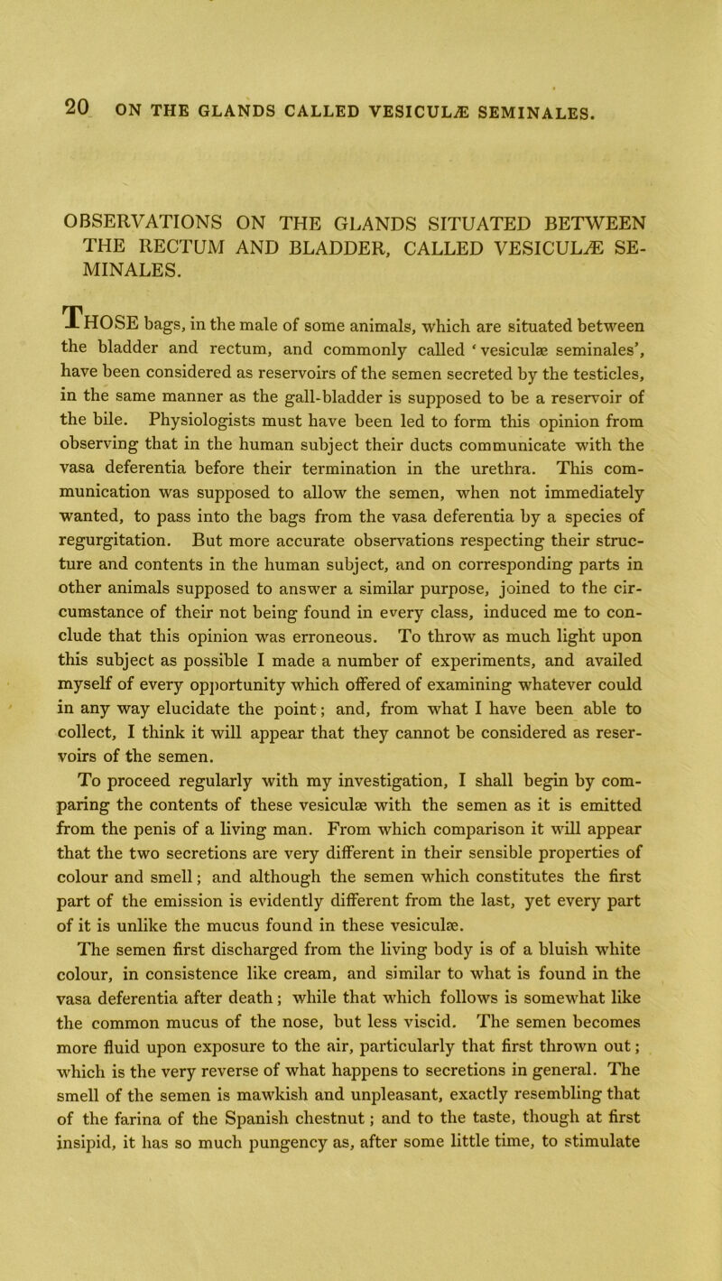 OBSERVATIONS ON THE GLANDS SITUATED BETWEEN THE RECTUM AND BLADDER, CALLED VESICULAE SE- MINALES. THOSE bags, in the male of some animals, which are situated between the bladder and rectum, and commonly called ‘ vesiculse seminales’, have been considered as reservoirs of the semen secreted by the testicles, in the same manner as the gall-bladder is supposed to be a reservoir of the bile. Physiologists must have been led to form this opinion from observing that in the human subject their ducts communicate with the vasa deferentia before their termination in the urethra. This com- munication was supposed to allow the semen, when not immediately wanted, to pass into the bags from the vasa deferentia by a species of regurgitation. But more accurate observations respecting their struc- ture and contents in the human subject, and on corresponding parts in other animals supposed to answer a similar purpose, joined to the cir- cumstance of their not being found in every class, induced me to con- clude that this opinion was erroneous. To throw as much light upon this subject as possible I made a number of experiments, and availed myself of every opportunity which offered of examining whatever could in any way elucidate the point; and, from what I have been able to collect, I think it will appear that they cannot be considered as reser- voirs of the semen. To proceed regularly with my investigation, I shall begin by com- paring the contents of these vesiculse with the semen as it is emitted from the penis of a living man. From which comparison it will appear that the two secretions are very different in their sensible properties of colour and smell; and although the semen which constitutes the first part of the emission is evidently different from the last, yet every part of it is unlike the mucus found in these vesiculse. The semen first discharged from the living body is of a bluish white colour, in consistence like cream, and similar to what is found in the vasa deferentia after death; while that which follows is somewhat like the common mucus of the nose, but less viscid. The semen becomes more fluid upon exposure to the air, particularly that first thrown out; which is the very reverse of what happens to secretions in general. The smell of the semen is mawkish and unpleasant, exactly resembling that of the farina of the Spanish chestnut; and to the taste, though at first insipid, it has so much pungency as, after some little time, to stimulate