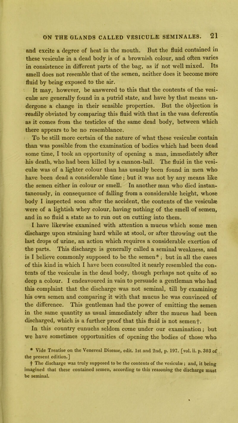 and excite a degree of heat in the mouth. But the fluid contained in these vesiculte in a dead body is of a brownish colour, and often varies in consistence in different parts of the bag, as if not well mixed. Its smell does not resemble that of the semen, neither does it become more fluid by being exposed to the air. It may, however, be answered to this that the contents of the vesi- culse are generally found in a putrid state, and have by that means un- dergone a change in their sensible properties. But the objection is readily obviated by comparing this fluid with that in the vasa deferentia as it comes from the testicles of the same dead bodv, between which there appears to be no resemblance. To be still more certain of the nature of what these vesiculse contain than was possible from the examination of bodies which had been dead some time, I took an opportunity of opening a man, immediately after his death, who had been killed by a cannon-ball. The fluid in the vesi- culae was of a lighter colour than has usually been found in men who have been dead a considerable time; but it was not by any means like the semen either in colour or smell. In another man who died instan- taneously, in consequence of falling from a considerable height, whose body I inspected soon after the accident, the contents of the vesiculse were of a lightish whey colour, having nothing of the smell of semen, and in so fluid a state as to run out on cutting into them. I have likewise examined with attention a mucus which some men discharge upon straining hard while at stool, or after throwing out the last drops of urine, an action which requires a considerable exertion of the parts. This discharge is generally called a seminal weakness, and is I believe commonly supposed to be the semen*; but in all the cases of this kind in which I have been consulted it nearly resembled the con- tents of the vesiculse in the dead body, though perhaps not quite of so deep a colour. I endeavoured in vain to persuade a gentleman who had this complaint that the discharge was not seminal, till by examining his own semen and comparing it with that mucus he was convinced of the difference. This gentleman had the power of emitting the semen in the same quantity as usual immediately after the mucus had been discharged, which is a further proof that this fluid is not semen f. In this country eunuchs seldom come under our examination; but we have sometimes opportunities of opening the bodies of those who * Vide Treatise on the Venereal Disease, edit. 1st and 2nd, p. 197. [vol. ii. p. 303 of the present edition.] f The discharge was truly supposed to be the contents of the vesiculae ; and, it being imagined that these contained semen, according to this reasoning the discharge must be seminal.