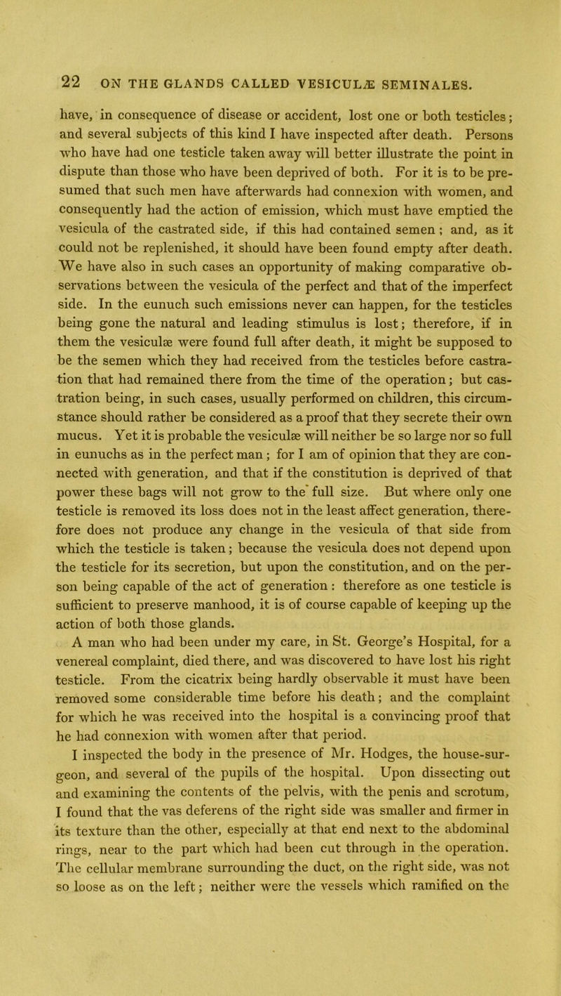 have, in consequence of disease or accident, lost one or both testicles; and several subjects of this kind I have inspected after death. Persons who have had one testicle taken away will better illustrate the point in dispute than those who have been deprived of both. For it is to be pre- sumed that such men have afterwards had connexion with women, and consequently had the action of emission, which must have emptied the vesicula of the castrated side, if this had contained semen ; and, as it could not be replenished, it should have been found empty after death. We have also in such cases an opportunity of making comparative ob- servations between the vesicula of the perfect and that of the imperfect side. In the eunuch such emissions never can happen, for the testicles being gone the natural and leading stimulus is lost; therefore, if in them the vesiculse were found full after death, it might be supposed to be the semen which they had received from the testicles before castra- tion that had remained there from the time of the operation; but cas- tration being, in such cases, usually performed on children, this circum- stance should rather be considered as a proof that they secrete their own mucus. Yet it is probable the vesiculae will neither be so large nor so full in eunuchs as in the perfect man ; for I am of opinion that they are con- nected with generation, and that if the constitution is deprived of that power these bags will not grow to the full size. But where only one testicle is removed its loss does not in the least affect generation, there- fore does not produce any change in the vesicula of that side from which the testicle is taken; because the vesicula does not depend upon the testicle for its secretion, but upon the constitution, and on the per- son being capable of the act of generation : therefore as one testicle is sufficient to preserve manhood, it is of course capable of keeping up the action of both those glands. A man who had been under my care, in St. George’s Hospital, for a venereal complaint, died there, and was discovered to have lost his right testicle. From the cicatrix being hardly observable it must have been removed some considerable time before his death; and the complaint for which he was received into the hospital is a convincing proof that he had connexion with women after that period. I inspected the body in the presence of Mr. Hodges, the house-sur- geon, and several of the pupils of the hospital. Upon dissecting out and examining the contents of the pelvis, with the penis and scrotum, I found that the vas deferens of the right side was smaller and firmer in its texture than the other, especially at that end next to the abdominal rings, near to the part which had been cut through in the operation. The cellular membrane surrounding the duct, on the right side, was not so loose as on the left; neither were the vessels which ramified on the