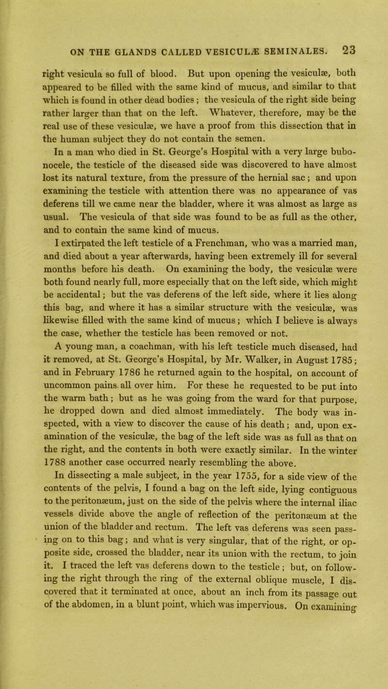 right vesicula so full of blood. But upon opening the vesiculoe, both appeared to be filled with the same kind of mucus, and similar to that which is found in other dead bodies ; the vesicula of the right side being rather larger than that on the left. Whatever, therefore, may be the real use of these vesiculse, we have a proof from this dissection that in the human subject they do not contain the semen. In a man who died in St. George’s Hospital with a very large bubo- nocele, the testicle of the diseased side was discovered to have almost lost its natural texture, from the pressure of the hernial sac ; and upon examining the testicle with attention there was no appearance of vas deferens till we came near the bladder, where it was almost as large as usual. The vesicula of that side was found to be as full as the other, and to contain the same kind of mucus. I extirpated the left testicle of a Frenchman, who was a married man, and died about a year afterwards, having been extremely ill for several months before his death. On examining the body, the vesiculse were both found nearly full, more especially that on the left side, which might be accidental; but the vas deferens of the left side, where it lies along this bag, and where it has a similar structure with the vesiculse, was likewise filled with the same kind of mucus; which I believe is always the case, whether the testicle has been removed or not. A young man, a coachman, with his left testicle much diseased, had it removed, at St. George’s Hospital, by Mr. Walker, in August 1785; and in February 1786 he returned again to the hospital, on account of uncommon pains all over him. For these he requested to be put into the warm bath; but as he was going from the ward for that purpose, he dropped down and died almost immediately. The body was in- spected, with a view to discover the cause of his death; and, upon ex- amination of the vesiculse, the bag of the left side was as full as that on the right, and the contents in both were exactly similar. In the winter 1788 another case occurred nearly resembling the above. In dissecting a male subject, in the year 1755, for a side view of the contents of the pelvis, I found a bag on the left side, lying contiguous to the peritonseum, just on the side of the pelvis where the internal iliac vessels divide above the angle of reflection of the peritonseum at the union of the bladder and rectum. The left vas deferens was seen pass- ing on to this bag; and what is very singular, that of the right, or op- posite side, crossed the bladder, near its union with the rectum, to join it. I traced the left vas deferens down to the testicle ; but, on follow- ing the right through the ring of the external oblique muscle, I dis- covered that it terminated at once, about an inch from its passage out of the abdomen, in a blunt point, which was impervious. On examining