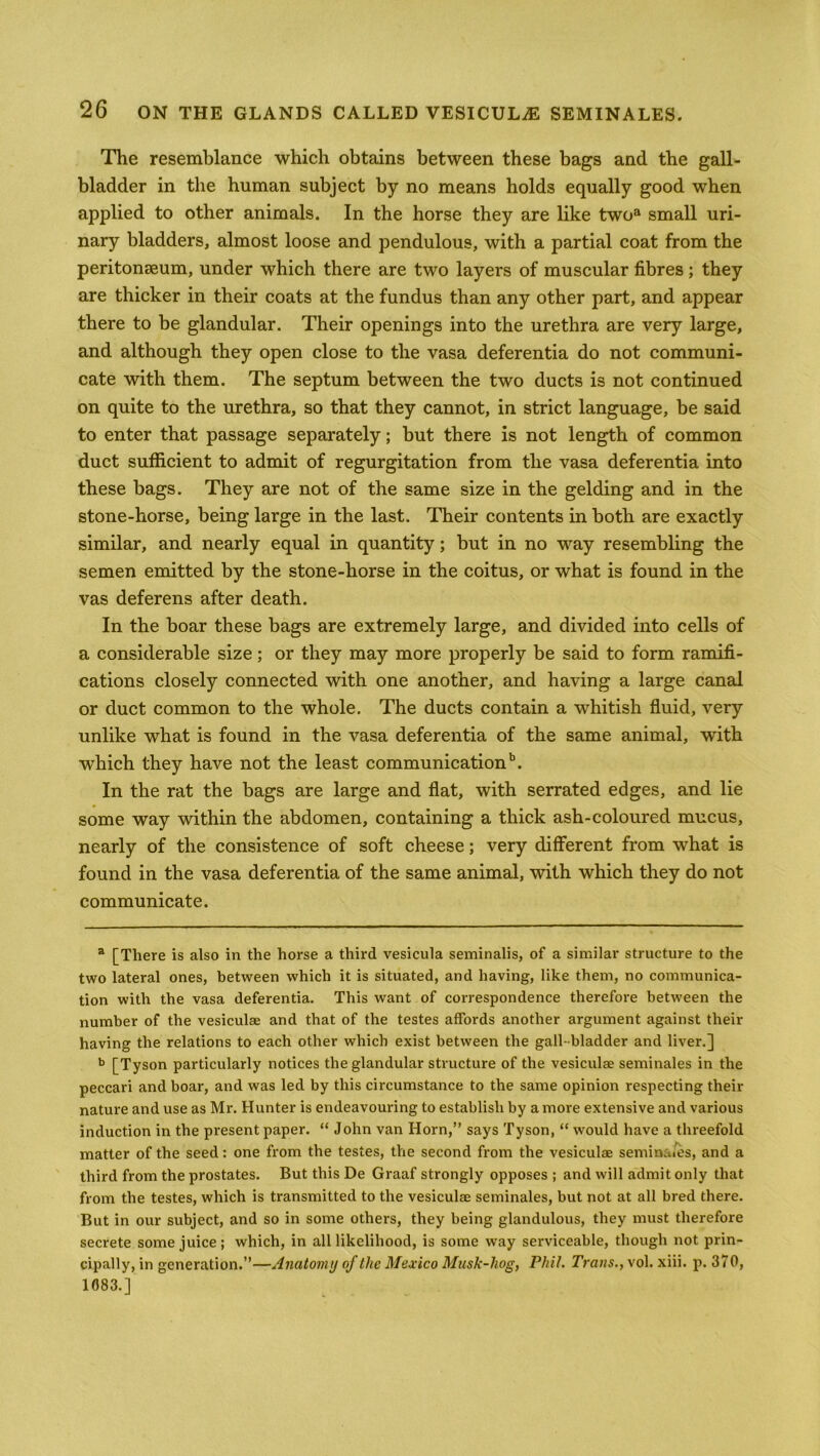 The resemblance which obtains between these bags and the gall- bladder in the human subject by no means holds equally good when applied to other animals. In the horse they are like twoa small uri- nary bladders, almost loose and pendulous, with a partial coat from the peritonaeum, under which there are two layers of muscular fibres ; they are thicker in their coats at the fundus than any other part, and appear there to be glandular. Their openings into the urethra are very large, and although they open close to the vasa deferentia do not communi- cate with them. The septum between the two ducts is not continued on quite to the urethra, so that they cannot, in strict language, be said to enter that passage separately; but there is not length of common duct sufficient to admit of regurgitation from the vasa deferentia into these bags. They are not of the same size in the gelding and in the stone-horse, being large in the last. Their contents in both are exactly similar, and nearly equal in quantity; but in no way resembling the semen emitted by the stone-horse in the coitus, or what is found in the vas deferens after death. In the boar these bags are extremely large, and divided into cells of a considerable size; or they may more properly be said to form ramifi- cations closely connected with one another, and having a large canal or duct common to the whole. The ducts contain a whitish fluid, very unlike what is found in the vasa deferentia of the same animal, with which they have not the least communicationb. In the rat the bags are large and flat, with serrated edges, and lie some way within the abdomen, containing a thick ash-coloured mucus, nearly of the consistence of soft cheese; very different from what is found in the vasa deferentia of the same animal, with which they do not communicate. a [There is also in the horse a third vesicula seminalis, of a similar structure to the two lateral ones, between which it is situated, and having, like them, no communica- tion with the vasa deferentia. This want of correspondence therefore between the number of the vesiculae and that of the testes affords another argument against their having the relations to each other which exist between the gall-bladder and liver.] b [Tyson particularly notices the glandular structure of the vesiculae seminales in the peccari and boar, and was led by this circumstance to the same opinion respecting their nature and use as Mr. Hunter is endeavouring to establish by a more extensive and various induction in the present paper. “ John van Horn,” says Tyson, “ would have a threefold matter of the seed: one from the testes, the second from the vesiculae semina/es, and a third from the prostates. But this De Graaf strongly opposes ; and will admit only that from the testes, which is transmitted to the vesiculae seminales, but not at all bred there. But in our subject, and so in some others, they being glandulous, they must therefore secrete some juice ; which, in all likelihood, is some way serviceable, though not prin- cipally, in generation.”—Anatomy of the Mexico Musk-hog, Phil. Trans., vol. xiii. p. 370, 1083.]