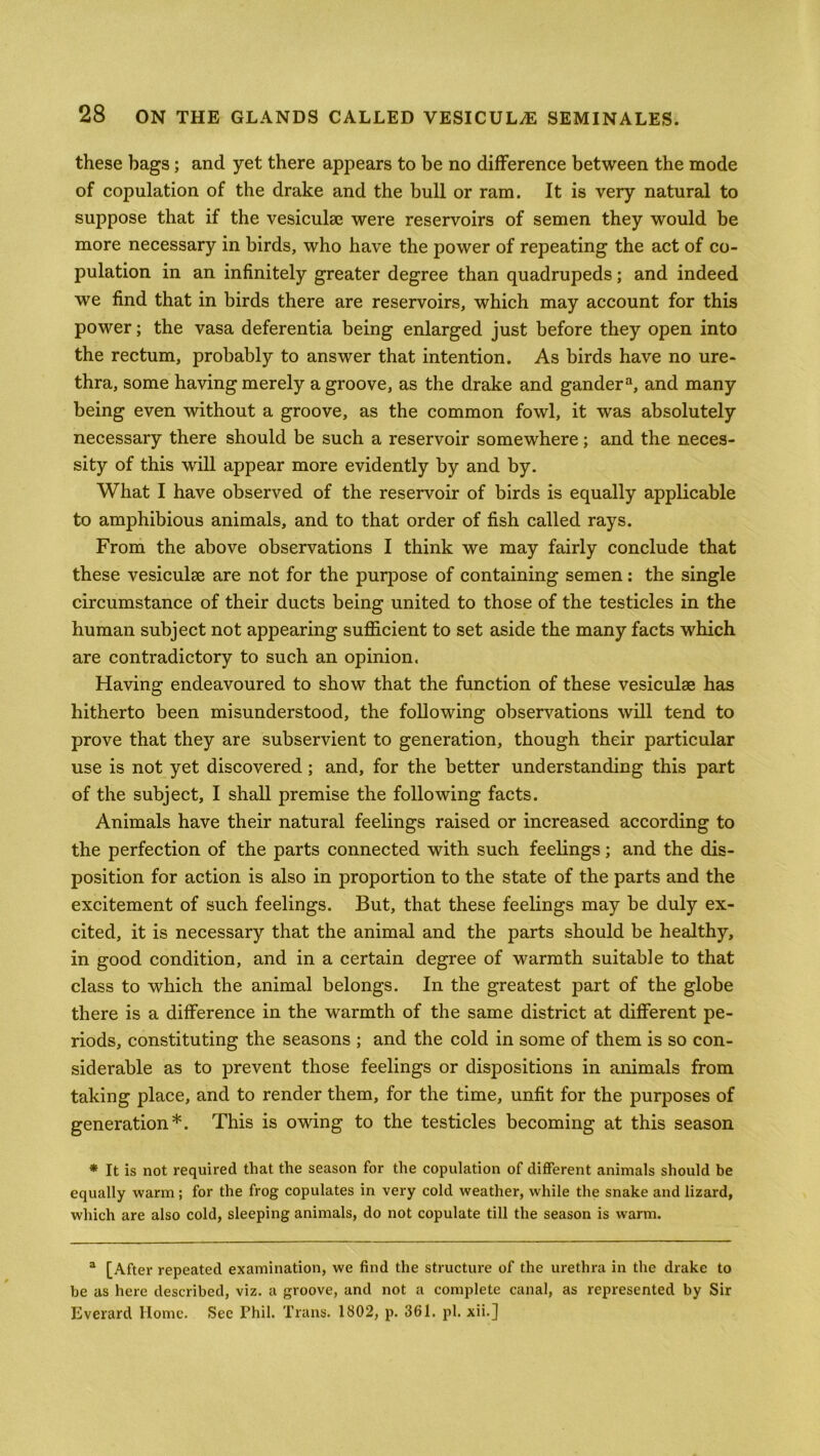 these bags; and yet there appears to be no difference between the mode of copulation of the drake and the bull or ram. It is very natural to suppose that if the vesicuke were reservoirs of semen they would be more necessary in birds, who have the power of repeating the act of co- pulation in an infinitely greater degree than quadrupeds; and indeed we find that in birds there are reservoirs, which may account for this power; the vasa deferentia being enlarged just before they open into the rectum, probably to answer that intention. As birds have no ure- thra, some having merely a groove, as the drake and gander3, and many being even without a groove, as the common fowl, it was absolutely necessary there should be such a reservoir somewhere; and the neces- sity of this will appear more evidently by and by. What I have observed of the reservoir of birds is equally applicable to amphibious animals, and to that order of fish called rays. From the above observations I think we may fairly conclude that these vesiculee are not for the purpose of containing semen: the single circumstance of their ducts being united to those of the testicles in the human subject not appearing sufficient to set aside the many facts which are contradictory to such an opinion. Having endeavoured to show that the function of these vesiculae has hitherto been misunderstood, the following observations will tend to prove that they are subservient to generation, though their particular use is not yet discovered; and, for the better understanding this part of the subject, I shall premise the following facts. Animals have their natural feelings raised or increased according to the perfection of the parts connected with such feelings; and the dis- position for action is also in proportion to the state of the parts and the excitement of such feelings. But, that these feelings may be duly ex- cited, it is necessary that the animal and the parts should be healthy, in good condition, and in a certain degree of warmth suitable to that class to which the animal belongs. In the greatest part of the globe there is a difference in the warmth of the same district at different pe- riods, constituting the seasons ; and the cold in some of them is so con- siderable as to prevent those feelings or dispositions in animals from taking place, and to render them, for the time, unfit for the purposes of generation*. This is owing to the testicles becoming at this season * It is not required that the season for the copulation of different animals should be equally warm; for the frog copulates in very cold weather, while the snake and lizard, which are also cold, sleeping animals, do not copulate till the season is warm. 3 [After repeated examination, we find the structure of the urethra in the drake to be as here described, viz. a groove, and not a complete canal, as represented by Sir Everard Home. Sec Phil. Trans. 1802, p. 361. pi. xii.j