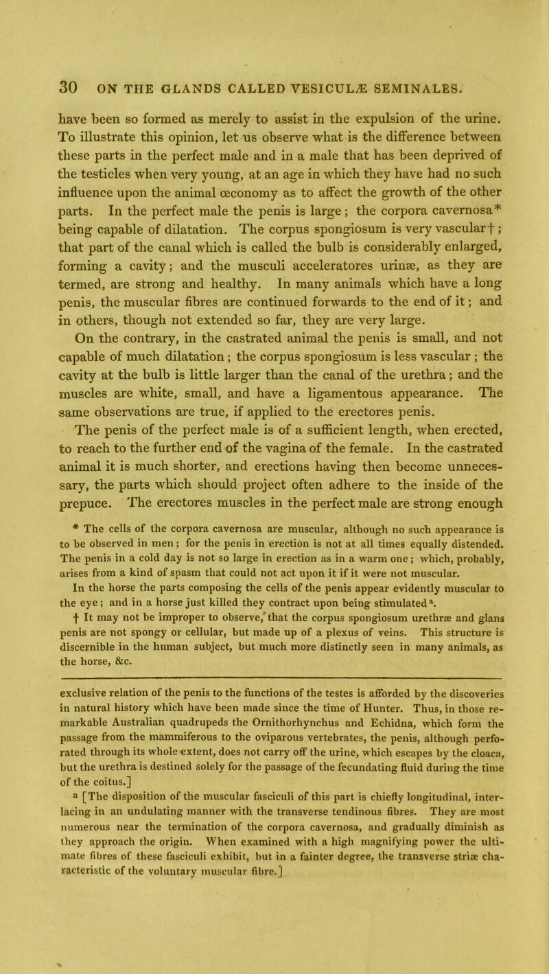 have been so formed as merely to assist in the expulsion of the urine. To illustrate this opinion, let us observe what is the difference between these parts in the perfect male and in a male that has been deprived of the testicles when very young, at an age in which they have had no such influence upon the animal ceconomy as to affect the growth of the other parts. In the perfect male the penis is large ; the corpora cavernosa* being capable of dilatation. The corpus spongiosum is very vascularf ; that part of the canal which is called the bulb is considerably enlarged, forming a cavity; and the musculi acceleratores urinse, as they are termed, are strong and healthy. In many animals which have a long penis, the muscular fibres are continued forwards to the end of it; and in others, though not extended so far, they are very large. On the contrary, in the castrated animal the penis is small, and not capable of much dilatation; the corpus spongiosum is less vascular ; the cavity at the bulb is little larger than the canal of the urethra; and the muscles are white, small, and have a ligamentous appearance. The same observations are true, if applied to the erectores penis. The penis of the perfect male is of a sufficient length, when erected, to reach to the further end of the vagina of the female. In the castrated animal it is much shorter, and erections having then become unneces- sary, the parts which should project often adhere to the inside of the prepuce. The erectores muscles in the perfect male are strong enough * The cells of the corpora cavernosa are muscular, although no such appearance is to be observed in men; for the penis in erection is not at all times equally distended. The penis in a cold day is not so large in erection as in a warm one; which, probably, arises from a kind of spasm that could not act upon it if it were not muscular. In the horse the parts composing the cells of the penis appear evidently muscular to the eye ; and in a horse just killed they contract upon being stimulated1. f It may not be improper to observe/that the corpus spongiosum urethrae and glans penis are not spongy or cellular, but made up of a plexus of veins. This structure is discernible in the human subject, but much more distinctly seen in many animals, as the horse, &c. exclusive relation of the penis to the functions of the testes is afforded by the discoveries in natural history which have been made since the time of Hunter. Thus, in those re- markable Australian quadrupeds the Ornithorhynchus and Echidna, which form the passage from the mammiferous to the oviparous vertebrates, the penis, although perfo- rated through its whole extent, does not carry off the urine, which escapes by the cloaca, but the urethra is destined solely for the passage of the fecundating fluid during the time of the coitus.] a [The disposition of the muscular fasciculi of this part is chiefly longitudinal, inter- lacing in an undulating manner with the transverse tendinous fibres. They are most numerous near the termination of the corpora cavernosa, and gradually diminish as they approach the origin. When examined with a high magnifying power the ulti- mate fibres of these fasciculi exhibit, but in a fainter degree, the transverse striie cha- racteristic of the voluntary muscular fibre.]