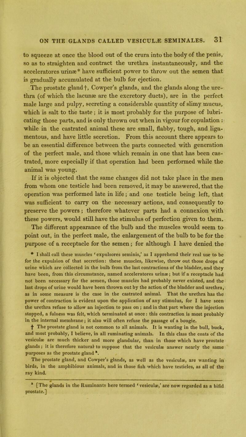 to squeeze at once the blood out of the crura into the body of the penis, so as to straighten and contract the urethra instantaneously, and the acceleratores urin?e * have sufficient power to throw out the semen that is gradually accumulated at the bulb for ejection. The prostate gland f, Cowper’s glands, and the glands along the ure- thra (of which the lacunae are the excretory ducts), are in the perfect male large and pulpy, secreting a considerable quantity of slimy mucus, which is salt to the taste; it is most probably for the purpose of lubri- cating those parts, and is only thrown out when in vigour for copulation : while in the castrated animal these are small, flabby, tough, and liga- mentous, and have little secretion. From this account there appears to be an essential difference between the parts connected with generation of the perfect male, and those which remain in one that has been cas- trated, more especially if that operation had been performed while the animal was young. If it is objected that the same changes did not take place in the men from whom one testicle had been removed, it may be answered, that the operation was performed late in life; and one testicle being left, that was sufficient to carry on the necessary actions, and consequently to preserve the powers; therefore whatever parts had a connexion with these powers, would still have the stimulus of perfection given to them. The different appearance of the bulb and the muscles would seem to point out, in the perfect male, the enlargement of the bulb to be for the purpose of a receptacle for the semen; for although I have denied the * I shall call these muscles ‘ expulsores seminis,’ as I apprehend their real use to be for the expulsion of that secretion: these muscles, likewise, throw out those drops of urine which are collected in the bulb from the last contractions of the bladder, and they have been, from this circumstance, named acceleratores urinae; but if a receptacle had not been necessary for the semen, those muscles had probably never existed, and the last drops of urine would have been thrown out by the action of the bladder and urethra, as in some measure is the case in the castrated animal. That the urethra has the power of contraction is evident upon the application of any stimulus, for I have seen the urethra refuse to allow an injection to pass on ; and in that part where the injection stopped, a fulness was felt, which terminated at once: this contraction is most probably in the internal membrane; it also will often refuse the passage of a bougie. f The prostate gland is not common to all animals. It is wanting in the bull, buck, and most probably, I believe, in all ruminating animals. In this class the coats of the vesiculae are much thicker and more glandular, than in those which have prostate glands; it is therefore natural to suppose that the vesiculae answer nearly the same purposes as the prostate gland *. The prostate gland, and Cowper’s glands, as well as the vesiculae, are wanting in birds, in the amphibious animals, and in those fish which have testicles, as all of the ray kind. 2 ' a [The glands in the Ruminants here termed ‘ vesiculae,’ are now regarded as a bifid prostate.]