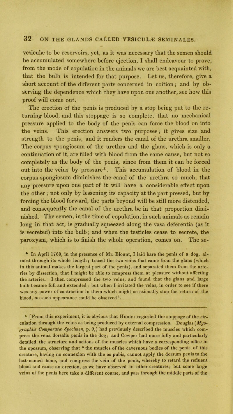 vesiculae to be reservoirs, yet, as it was necessary that the semen should be accumulated somewhere before ejection, I shall endeavour to prove, from the mode of copulation in the animals we are best acquainted with, that the bulb is intended for that purpose. Let us, therefore, give a short account of the different parts concerned in coition; and by ob- serving the dependence which they have upon one another, see how this proof will come out. The erection of the penis is produced by a stop being put to the re- turning blood, and this stoppage is so complete, that no mechanical pressure applied to the body of the penis can force the blood on into the veins. This erection answers two purposes; it gives size and strength to the penis, and it renders the canal of the urethra smaller. The corpus spongiosum of the urethra and the glans, which is only a continuation of it, are filled with blood from the same cause, but not so completely as the body of the penis, since from them it can be forced out into the veins by pressure*. This accumulation of blood in the corpus spongiosum diminishes the canal of the urethra so much, that any pressure upon one part of it will have a considerable effect upon the other ; not only by lessening its capacity at the part pressed, but by forcing the blood forward, the parts beyond will be still more distended, and consequently the canal of the urethra be in that proportion dimi- nished. The semen, in the time of copulation, in such animals as remain long in that act, is gradually squeezed along the vasa deferentia (as it is secreted) into the bulb; and when the testicles cease to secrete, the paroxysm, which is to finish the whole operation, comes on. The se- * In April 1760, in the presence of Mr. Blount, I laid bare the penis of a dog, al- most through its whole length; traced the two veins that came from the glans (which in this animal makes the largest part of the penis), and separated them from the arte- ries by dissection, that I might be able to compress them at pleasure without affecting the arteries. I then compressed the two veins, and found that the glans and large bulb became full and extended; but when I irritated the veins, in order to see if there was any power of contraction in them which might occasionally stop the return of the blood, no such appearance could be observed11. a [From this experiment, it is obvious that Hunter regarded the stoppage of the cir- culation through the veins as being produced by external compression. Douglas (Myo- graphies Comparatce Specimen, p. 9,) had previously described the muscles which com- press the vena dorsalis penis in the dog; and Cowper had more fully and particularly detailed the structure and actions of the muscles which have a corresponding office in the opossum, observing that “ the muscles of the cavernous bodies of the penis of this creature, having no connexion with the os pubis, cannot apply the dorsum penis to the last-named bone, and compress the vein of the penis, whereby to retard the refluent blood and cause an erection, as we have observed in other creatures; but some large veins of the penis here take a different course, and pass through the middle parts of the