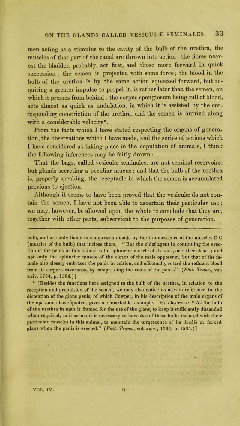 men acting as a stimulus to the cavity of the bulb of the urethra, the muscles of that part of the canal are thrown into action ; the fibres near- est the bladder, probably, act first, and those more forward in quick succession ; the semen is projected with some force; the blood in the bulb of the urethra is by the same action squeezed forward, but re- quiring a greater impulse to propel it, is rather later than the semen, on which it presses from behind ; the corpus spongiosum being full of blood, acts almost as quick as undulation, in which it is assisted by the cor- responding constriction of the urethra, and the semen is hurried along with a considerable velocity11. From the facts which I have stated respecting the organs of genera- tion, the observations which I have made, and the series of actions which I have considered as taking place in the copulation of animals, I think the following inferences may be fairly drawn : That the bags, called vesiculse seminales, are not seminal reservoirs, but glands secreting a peculiar mucus ; and that the bulb of the urethra is, properly speaking, the receptacle in which the semen is accumulated previous to ejection. Although it seems to have been proved that the vesiculae do not con- tain the semen, I have not been able to ascertain their particular use; we may, however, be allowed upon the whole to conclude that they are, together with other parts, subservient to the purposes of generation. bulb, and are only liable to compression made by the intumescence of the muscles C C (muscles of the bulb) that inclose them. “ But the chief agent in continuing the erec- tion of the penis in this animal is the sphincter muscle of its anus, or rather cloaca ; and not only the sphincter muscle of the cloaca of the male oppossum, but that of the fe- male also closely embraces the penis in coition, and effectually retard the refluent blood from its corpora cavernosa, by compressing the veins of the penis.” (Phil. Trans., vol. xxiv. 1704, p. 1584.)] * [Besides the functions here assigned to the bulb of the urethra, in relation to the reception and propulsion of the semen, we may also notice its uses in reference to the distention of the glans penis, of which Cowper, in his description of the male organs of the opossum above quoted, gives a remarkable example. He observes : “ As the bulb of the urethra in man is framed for the use of the glans, to keep it sufficiently distended when required, so it seems it is necessary to have two of these bulbs inclosed with their particular muscles in this animal, to maintain the turgescence of its double or forked glans when the penis is erected.” (Phil. Trans., vol. xxiv., 1704, p. 1585.)] VOL. IV. D