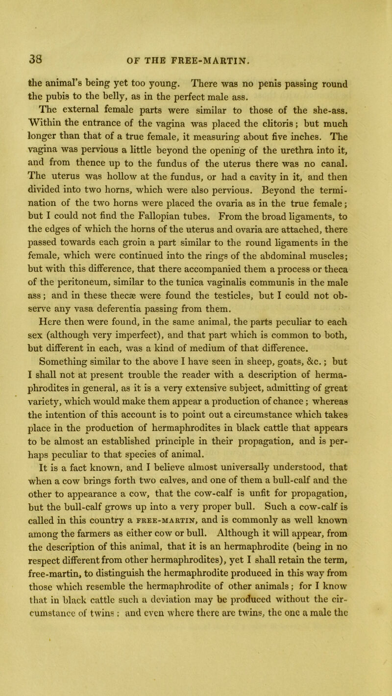 the animal’s being yet too young. There was no penis passing round the pubis to the belly, as in the perfect male ass. The external female parts were similar to those of the she-ass. Within the entrance of the vagina was placed the clitoris; but much longer than that of a true female, it measuring about five inches. The vagina was pervious a little beyond the opening of the urethra into it, and from thence up to the fundus of the uterus there was no canal. The uterus was hollow at the fundus, or had a cavity in it, and then divided into two horns, which were also pervious. Beyond the termi- nation of the two horns were placed the ovaria as in the true female; but I could not find the Fallopian tubes. From the broad ligaments, to the edges of which the horns of the uterus and ovaria are attached, there passed towards each groin a part similar to the round ligaments in the female, which were continued into the rings of the abdominal muscles; but with this difference, that there accompanied them a process or theca of the peritoneum, similar to the tunica vaginalis communis in the male ass; and in these thecse were found the testicles, but I could not ob- serve any vasa deferentia passing from them. Here then were found, in the same animal, the parts peculiar to each sex (although very imperfect), and that part which is common to both, but different in each, was a kind of medium of that difference. Something similar to the above I have seen in sheep, goats, &c.; but I shall not at present trouble the reader with a description of herma- phrodites in general, as it is a very extensive subject, admitting of great variety, which would make them appear a production of chance ; whereas the intention of this account is to point out a circumstance which takes place in the production of hermaphrodites in black cattle that appears to be almost an established principle in their propagation, and is per- haps peculiar to that species of animal. It is a fact known, and I believe almost universally understood, that when a cow brings forth two calves, and one of them a bull-calf and the other to appearance a cow, that the cow-calf is unfit for propagation, but the bull-calf grows up into a very proper bull. Such a cow-calf is called in this country a free-martin, and is commonly as well known among the farmers as either cow or bull. Although it will appear, from the description of this animal, that it is an hermaphrodite (being in no respect different from other hermaphrodites), yet I shall retain the term, free-martin, to distinguish the hermaphrodite produced in this way from those which resemble the hermaphrodite of other animals; for I know that in black cattle such a deviation may be produced without the cir- cumstance of twins; and even where there are twins, the one a male the