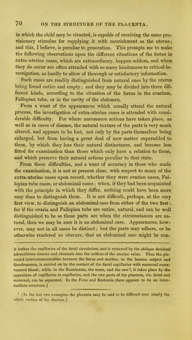 in which the child may be situated, is capable of receiving the same pro- visionary stimulus for supplying it with nourishment as the uterus; and this, I believe, is peculiar to generation. This prompts me to make the following observations upon the different situations of the foetus in extra-uterine cases, which are extraordinary, happen seldom, and when they do occur are often attended with so many hindrances to critical in- vestigation, as hardly to allow of thorough or satisfactory information. Such cases are readily distinguished from natural ones by the uterus being found entire and empty; and they may be divided into three dif- ferent kinds, according to the situation of the foetus in the ovarium. Fallopian tube, or in the cavity of the abdomen. From a want of the appearances which usually attend the natural process, the investigation of extra-uterine cases is attended with consi- derable difficulty. For where uncommon actions have taken place, as well as in cases of disease, the natural texture of the parts is very much altered, and appears to be lost, not only by the parts themselves being enlarged, but from having a great deal of new matter superadded to them, by which they lose their natural distinctness, and become less fitted for examination than those which only have a relation to them, and which preserve their natural actions peculiar to that state. From these difficulties, and a want of accuracy in those who made the examination, it is not at present clear, with respect to many of the extra-uterine cases upon record, -whether they were ovarian cases, Fal- lopian tube cases, or abdominal cases ; when, if they had been acquainted with the principle in which they differ, nothing could have been more easy than to distinguish them. It is not difficult, perhaps, at the very first view, to distinguish an abdominal case from either of the two first: for if the ovaria and Fallopian tube are entire, natural, and can be well distinguished to be as those parts are when the circumstances are na- tural, then we may be sure it is an abdominal case. Appearances, how- ever, may not in all cases be distinct; but the parts may adhere, or be otherwise rendered so obscure, that an abdominal case might be con- it bathes the capillaries of the foetal circulation, and is returned by the oblique decidual adventitious sinuses and channels into the orifices of the uterine veins. Thus the pla- cental intercommunication between the foetus and mother, in the human subject and Quadrumana, is carried on by the contact of the foetal capillaries with maternal extra- vasated blood; while in the Ruminants, the mare, and the sow *, it takes place by the apposition of capillaries to capillaries, and the two parts of the placenta, viz. foetal and maternal, can be separated. In the Ferae and Rodentia there appears to be an inter- mediate structure.] 1 [In the last two examples the placenta may be said to be diffused over nearly the whole surface of the chorion.]