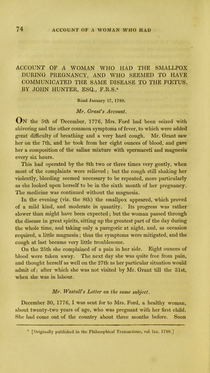 ACCOUNT OF A WOMAN WHO HAD THE SMALLPOX DURING PREGNANCY, AND WHO SEEMED TO HAVE COMMUNICATED THE SAME DISEASE TO THE FCETUS. BY JOHN HUNTER, ESQ., F.R.S.a Read January 17, 1780. Mr. Grant's Account. On the 5th of December, 1776, Mrs. Ford had been seized with shivering and the other common symptoms of fever, to which were added great difficulty of breathing and a very hard cough. Mr. Grant saw her on the 7th, and he took from her eight ounces of blood, and gave her a composition of the saline mixture with spermaceti and magnesia every six hours. This had operated by the 8th two or three times very gently, when most of the complaints were relieved; but the cough still shaking her violently, bleeding seemed necessary to be repeated, more particularly as she looked upon herself to be in the sixth month of her pregnancy. The medicine was continued without the magnesia. In the evening (viz. the 8th) the smallpox appeared, which proved of a mild kind, and moderate in quantity. Its progress was rather slower than might have been expected; but the woman passed through the disease in great spirits, sitting up the greatest part of the day during the whole time, and taking only a paregoric at night, and, as occasion required, a little magnesia; thus the symptoms were mitigated, and the cough at last became very little troublesome. On the 25th she complained of a pain in her side. Eight ounces of blood were taken away. The next day she was quite free from pain, and thought herself as well on the 27th as her particular situation would admit of; after which she was not visited by Mr. Grant till the 31st, when she was in labour. Mr. WastalVs Letter on the same subject. December 30, 1776, I was sent for to Mrs. Ford, a healthy woman, about twenty-two years of age, who was pregnant with her first child. She had come out of the country about three months before. Soon a [Originally published in the Philosophical Transactions, vol. lxx. 1780.]