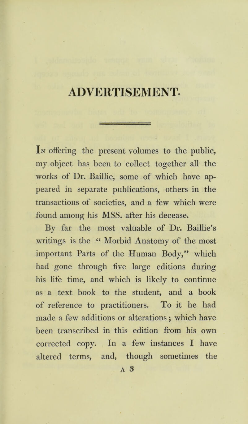 ADVERTISEMENT- In offering the present volumes to the public, my object has been to collect together all the works of Dr. Baillie, some of which have ap- peared in separate publications, others in the transactions of societies, and a few which were found among his MSS. after his decease. By far the most valuable of Dr. Baillie’s writings is the “ Morbid Anatomy of the most important Parts of the Human Body,” which had gone through five large editions during his life time, and which is likely to continue as a text book to the student, and a book of reference to practitioners. To it he had made a few additions or alterations ; which have been transcribed in this edition from his own corrected copy. In a few instances I have altered terms, and, though sometimes the A 3