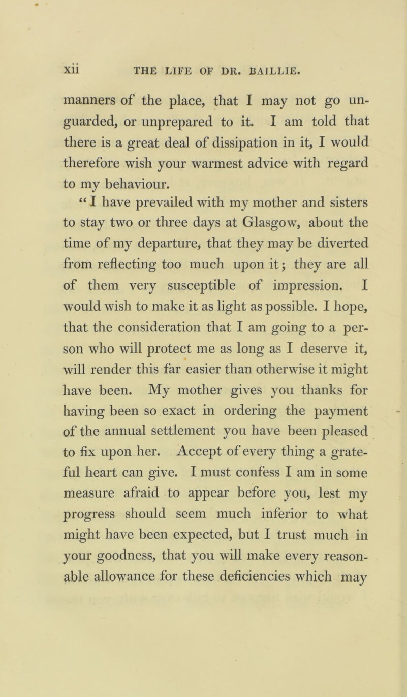 manners of the place, that I may not go un- guarded, or unprepared to it. I am told that there is a great deal of dissipation in it, I would therefore wish your warmest advice with regard to my behaviour. “ I have prevailed with my mother and sisters to stay two or three days at Glasgow, about the time of my departure, that they may be diverted from reflecting too much upon it; they are all of them very susceptible of impression. I would wish to make it as light as possible. I hope, that the consideration that I am going to a per- son who will protect me as long as I deserve it, will render this far easier than otherwise it might have been. My mother gives you thanks for having been so exact in ordering the payment of the annual settlement you have been pleased to flx upon her. Accept of every thing a grate- ful heart can give. I must confess I am in some measure afraid to appear before you, lest my progress should seem much inferior to what might have been expected, but I trust much in your goodness, that you will make every reason- able allowance for these deficiencies which may