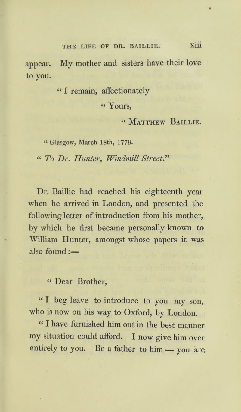 appear. My mother and sisters have their love to you. “ I remain, affectionately “ Yours, “ Matthew Baillie. “ Glasgow, March 18th, 1779. “ To Dr. Hunter, Windmill Street Dr. Baillie had reached his eighteenth year when he arrived in London, and presented the following letter of introduction from his mother, by which he first became personally known to William Hunter, amongst whose papers it was also found:— “ Dear Brother, “ I beg leave to introduce to you my son, who is now on his way to Oxford, by London. “ I have furnished him out in the best manner my situation could afford. I now give him over entirely to you. Be a father to him — you are