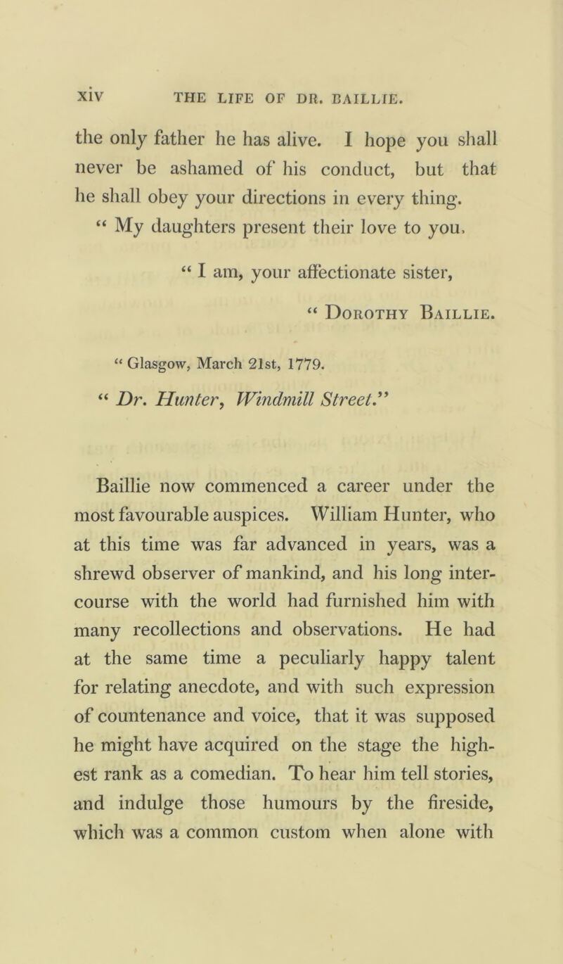 the only father he has alive. I hope you shall never be ashamed of his conduct, but that he shall obey your directions in every thing. “ My daughters present their love to you. “ I am, your affectionate sister, “ Dorothy Baillie. “ Glasgow, March 21st, 1779. “ Dr. Hunter, Windmill Street.” Baillie now commenced a career under the most favourable auspices. William Hunter, who at this time was far advanced in years, was a shrewd observer of mankind, and his long inter- course with the world had furnished him with many recollections and observations. He had at the same time a peculiarly happy talent for relating anecdote, and with such expression of countenance and voice, that it was supposed he might have acquired on the stage the high- est rank as a comedian. To hear him tell stories, and indulge those humours by the fireside, which was a common custom when alone with