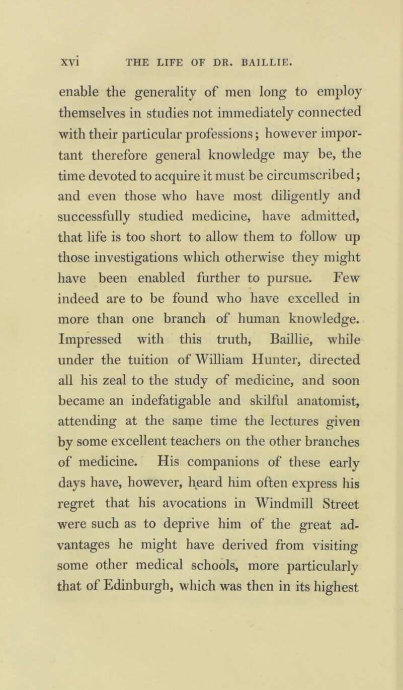 enable the generality of men long to employ themselves in studies not immediately connected with their particular professions; however impor- tant therefore general knowledge may be, the time devoted to acquire it must be circumscribed; and even those who have most diligently and successfully studied medicine, have admitted, that life is too short to allow them to follow up those investigations which otherwise they might have been enabled further to pursue. Few V indeed are to be found who have excelled in more than one branch of human knowledge. Impressed with this truth, Baillie, while under the tuition of William Hunter, directed all his zeal to the study of medicine, and soon became an indefatigable and skilful anatomist, attending at the same time the lectures given by some excellent teachers on the other branches of medicine. His companions of these early days have, however, heard him often express his regret that his avocations in Windmill Street were such as to deprive him of the great ad- vantages he might have derived from visiting some other medical schools, more particularly that of Edinburgh, which was then in its highest