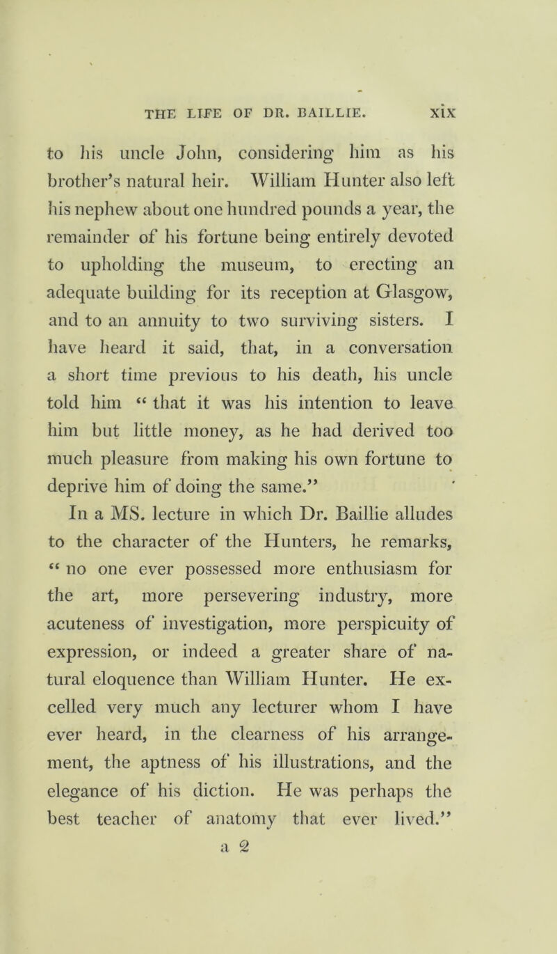 to his uncle John, considering him as his brother’s natural heir. William Hunter also left his nephew about one hundred pounds a year, the remainder of his fortune being entirely devoted to upholding the museum, to erecting an adequate building for its reception at Glasgow, and to an annuity to two surviving sisters. I have heard it said, that, in a conversation a short time previous to his death, his uncle told him “ that it was his intention to leave him but little money, as he had derived too much pleasure from making his own fortune to deprive him of doing the same.” In a MS. lecture in which Dr. Baillie alludes to the character of the Hunters, he remarks, “ no one ever possessed more enthusiasm for the art, more persevering industry, more acuteness of investigation, more perspicuity of expression, or indeed a greater share of na- tural eloquence than William Hunter. He ex- celled very much any lecturer whom I have ever heard, in the clearness of his arrange- ment, the aptness of his illustrations, and the elegance of his diction. He was perhaps the best teacher of anatomy that ever lived.” a c>