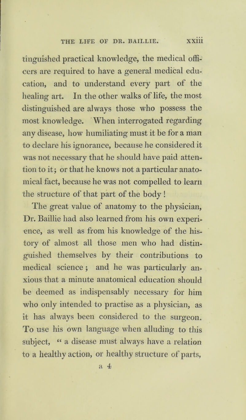 tinguished practical knowledge, the medical offi- cers are required to have a general medical edu- cation, and to understand every part of the healing art. In the other walks of life, the most distinguished are always those who possess the most knowledge. When interrogated regarding any disease, how humiliating must it be for a man to declare his ignorance, because he considered it was not necessary that he should have paid atten- tion to it; or that he knows not a particular anato- mical fact, because he was not compelled to learn the structure of that part of the body ! The great value of anatomy to the physician, Dr. Baillie had also learned from his own experi- ence, as well as from his knowledge of the his- tory of almost all those men who had distin- guished themselves by their contributions to medical science; and he was particularly an- xious that a minute anatomical education should be deemed as indispensably necessary for him who only intended to practise as a physician, as it has always been considered to the surgeon. To use his own language when alluding to this subject, “ a disease must always have a relation to a healthy action, or healthy structure of parts, a 4<