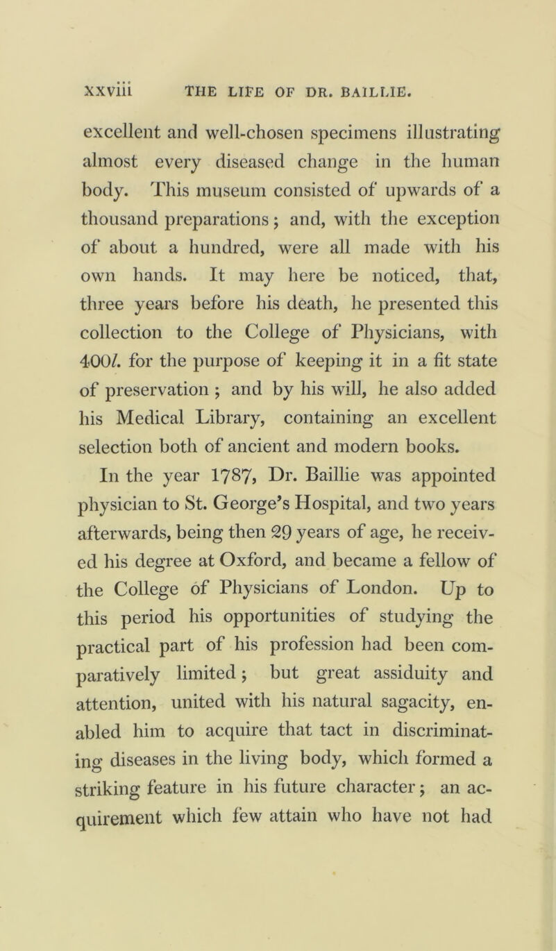 excellent and well-chosen specimens illustrating almost every diseased change in the human body. This museum consisted of upwards of a thousand preparations; and, with the exception of about a hundred, were all made with his own hands. It may here be noticed, that, three years before his death, he presented this collection to the College of Physicians, with 400/. for the purpose of keeping it in a fit state of preservation ; and by his will, he also added his Medical Library, containing an excellent selection both of ancient and modern books. In the year 1787? Dr. Baillie was appointed physician to St. George’s Hospital, and two years afterwards, being then 29 years of age, he receiv- ed his degree at Oxford, and became a fellow of the College of Physicians of London. Up to this period his opportunities of studying the practical part of his profession had been com- paratively limited; but great assiduity and attention, united with his natural sagacity, en- abled him to acquire that tact in discriminat- ing diseases in the living body, which formed a striking feature in his future character; an ac- quirement which few attain who have not had