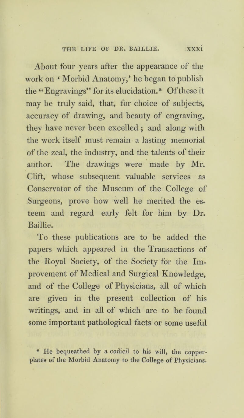 About four years after the appearance of the work on ‘ Morbid Anatomy/ he began to publish the “ Engravings” for its elucidation.* Of these it may be truly said, that, for choice of subjects, accuracy of drawing, and beauty of engraving, they have never been excelled ; and along with the work itself must remain a lasting memorial of the zeal, the industry, and the talents of their author. The drawings were made by Mr. Clift, whose subsequent valuable services as Conservator of the Museum of the College of Surgeons, prove how well he merited the es- teem and regard early felt for him by Dr. Bailhe. To these publications are to be added the papers which appeared in the Transactions of the Royal Society, of the Society for the Im- provement of Medical and Surgical Knowledge, and of the College of Physicians, all of which are given in the present collection of his writings, and in all of which are to be found some important pathological facts or some useful * He bequeathed by a codicil to his will, the copper- plates of the Morbid Anatomy to the College of Physicians.