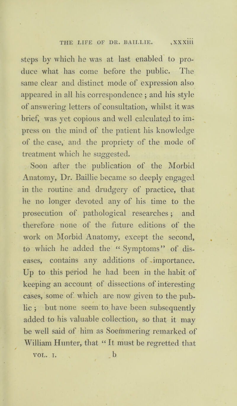 steps by which he was at last enabled to pro- duce what has come before the public. The same clear and distinct mode of expression also appeared in all his correspondence ; and his style of answering letters of consultation, whilst it was brief, was yet copious and well calculated to im- press on the mind of the patient bis knowledge of the case, and the propriety of the mode of treatment which he suggested. Soon after the publication of the Morbid Anatomy, Dr. Baillie became so deeply engaged in the routine and drudgery of practice, that he no longer devoted any of his time to the prosecution of pathological researches; and therefore none of the future editions of' the work on Morbid Anatomy, except the second, to which he added the “ Symptoms” of dis- eases, contains any additions of,importance. Up to this period he had been in the habit of keeping an account of dissections of interesting cases, some of which are now given to the pub- lic ; but none seem to have been subsequently added to his valuable collection, so that it may be well said of him as Soemmering remarked of William Hunter, that “ It must be regretted that VOL. i. b