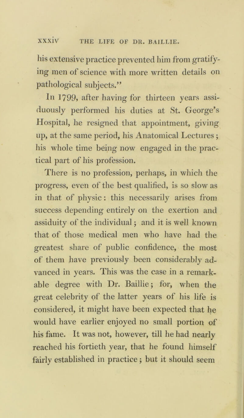 his extensive practice prevented him from gratify- ing men of science with more written details on pathological subjects.” In 1799, after having for thirteen years assi- duously performed his duties at St. George’s Hospital, he resigned that appointment, giving up, at the same period, his Anatomical Lectures ; his whole time being now engaged in the prac- tical part of his profession. There is no profession, perhaps, in which the progress, even of the best qualified, is so slow as in that of physic: this necessarily arises from success depending entirely on the exertion and assiduity of the individual; and it is well known that of those medical men who have had the greatest share of public confidence, the most of them have previously been considerably ad- vanced in years. This was the case in a remark- able degree with Dr. Baillie; for, when the great celebrity of the latter years of his life is considered, it might have been expected that he would have earlier enjoyed no small portion of his fame. It was not, however, till he had nearly reached his fortieth year, that he found himself fairly established in practice; but it should seem