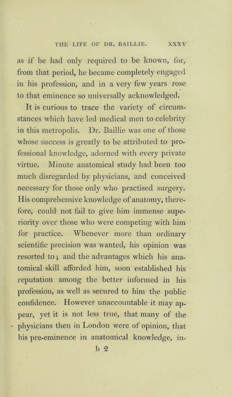 as if he liad only required to be known, for, from that period, he became completely engaged in his profession, and in a very few years rose to that eminence so universally acknowledged. It is curious to trace the variety of circum- stances which have led medical men to celebrity in this metropolis. Dr. Baillie was one of those whose success is greatly to be attributed to pro- fessional knowledge, adorned with every private virtue. Minute anatomical study had been too much disregarded by physicians, and conceived necessary for those only who practised surgery. His comprehensive knowledge of anatomy, there- fore, could not fail to give him immense supe- riority over those who were competing with him for practice. Whenever more than ordinary scientific precision was wanted, his opinion was resorted to; and the advantages which his ana- tomical skill afforded him, soon established his reputation among the better informed in his profession, as well as secured to him the public confidence. However unaccountable it may ap- pear, yet it is not less true, that many of the - physicians then in London were of opinion, that his pre-eminence in anatomical knowledge, in- b 2