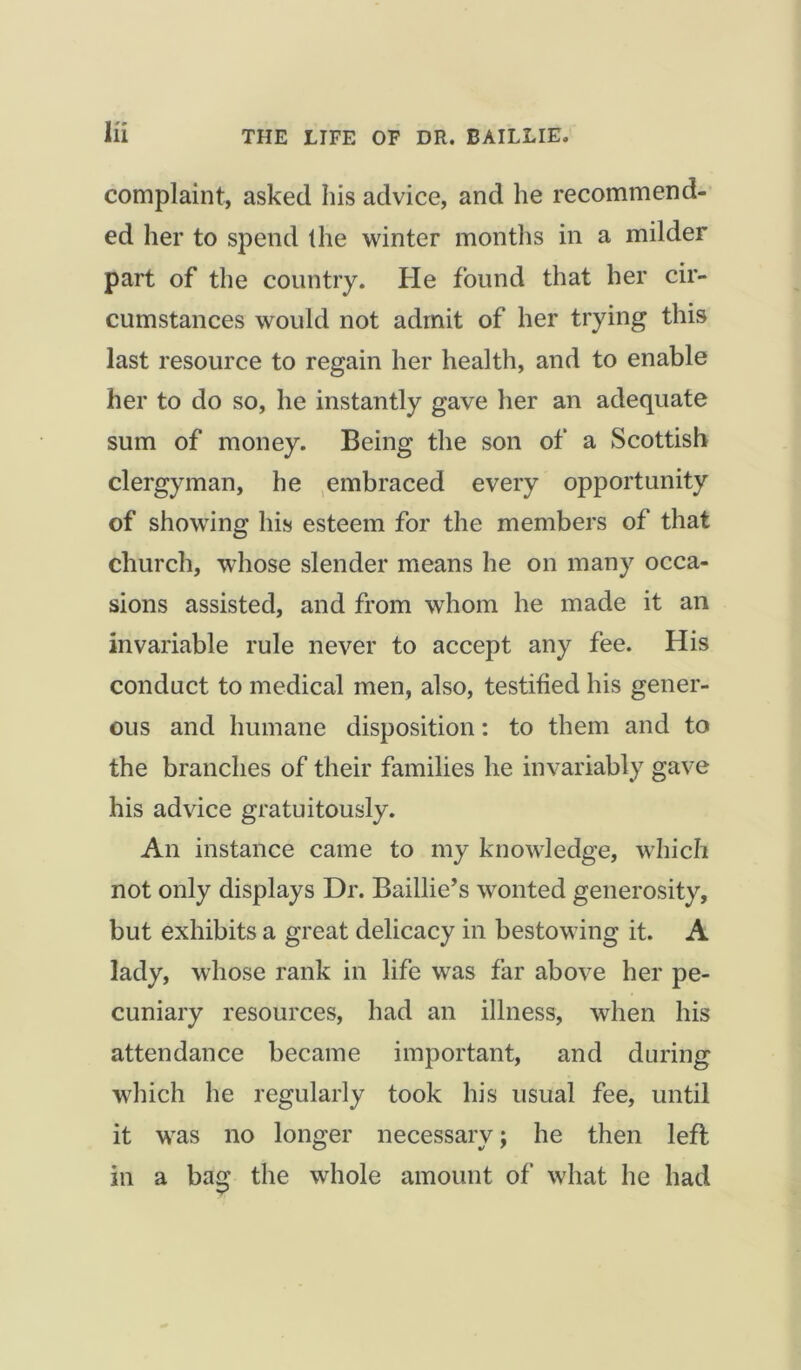 complaint, asked his advice, and he recommend- ed her to spend the winter months in a milder part of the country, fie found that her cir- cumstances would not admit of her trying this last resource to regain her health, and to enable her to do so, he instantly gave her an adequate sum of money. Being the son of a Scottish clergyman, he embraced every opportunity of showing his esteem for the members of that church, whose slender means he on many occa- sions assisted, and from whom he made it an invariable rule never to accept any fee. His conduct to medical men, also, testified his gener- ous and humane disposition: to them and to the branches of their families he invariably gave his advice gratuitously. An instance came to my knowledge, which not only displays Dr. Baillie’s wonted generosity, but exhibits a great delicacy in bestowing it. A lady, whose rank in life was far above her pe- cuniary resources, had an illness, when his attendance became important, and during which he regularly took his usual fee, until it was no longer necessary; he then left in a bag the whole amount of what he had