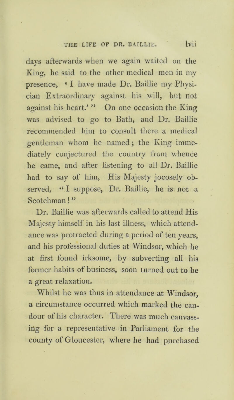 days afterwards when we again waited on the King, lie said to the other medical men in my presence, * I have made Dr. Baillie my Physi- cian Extraordinary against his will, but not against his heart.’ ” On one occasion the King was advised to go to Bath, and Dr. Baillie recommended him to consult there a medical gentleman whom he named; the King imme- diately conjectured the country from whence he came, and after listening to all Dr. Baillie had to say of him, His Majesty jocosely ob- served, “ I suppose, Dr. Baillie, he is not a Scotchman! ” Dr. Baillie was afterwards called to attend His Majesty himself in his last illness, which attend- ance was protracted during a period of ten years, and his professional duties at Windsor, which he at first found irksome, by subverting all his former habits of business, soon turned out to be a great relaxation. Whilst he was thus in attendance at Windsor, a circumstance occurred which marked the can- dour of his character. There was much canvass- ing for a representative in Parliament for the county of Gloucester, where he had purchased